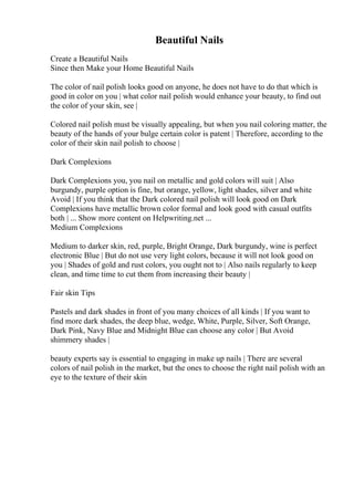 Beautiful Nails
Create a Beautiful Nails
Since then Make your Home Beautiful Nails
The color of nail polish looks good on anyone, he does not have to do that which is
good in color on you | what color nail polish would enhance your beauty, to find out
the color of your skin, see |
Colored nail polish must be visually appealing, but when you nail coloring matter, the
beauty of the hands of your bulge certain color is patent | Therefore, according to the
color of their skin nail polish to choose |
Dark Complexions
Dark Complexions you, you nail on metallic and gold colors will suit | Also
burgundy, purple option is fine, but orange, yellow, light shades, silver and white
Avoid | If you think that the Dark colored nail polish will look good on Dark
Complexions have metallic brown color formal and look good with casual outfits
both | ... Show more content on Helpwriting.net ...
Medium Complexions
Medium to darker skin, red, purple, Bright Orange, Dark burgundy, wine is perfect
electronic Blue | But do not use very light colors, because it will not look good on
you | Shades of gold and rust colors, you ought not to | Also nails regularly to keep
clean, and time time to cut them from increasing their beauty |
Fair skin Tips
Pastels and dark shades in front of you many choices of all kinds | If you want to
find more dark shades, the deep blue, wedge, White, Purple, Silver, Soft Orange,
Dark Pink, Navy Blue and Midnight Blue can choose any color | But Avoid
shimmery shades |
beauty experts say is essential to engaging in make up nails | There are several
colors of nail polish in the market, but the ones to choose the right nail polish with an
eye to the texture of their skin
 