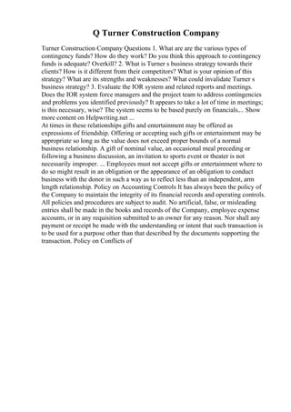 Q Turner Construction Company
Turner Construction Company Questions 1. What are are the various types of
contingency funds? How do they work? Do you think this approach to contingency
funds is adequate? Overkill? 2. What is Turner s business strategy towards their
clients? How is it different from their competitors? What is your opinion of this
strategy? What are its strengths and weaknesses? What could invalidate Turner s
business strategy? 3. Evaluate the IOR system and related reports and meetings.
Does the IOR system force managers and the project team to address contingencies
and problems you identified previously? It appears to take a lot of time in meetings;
is this necessary, wise? The system seems to be based purely on financials.... Show
more content on Helpwriting.net ...
At times in these relationships gifts and entertainment may be offered as
expressions of friendship. Offering or accepting such gifts or entertainment may be
appropriate so long as the value does not exceed proper bounds of a normal
business relationship. A gift of nominal value, an occasional meal preceding or
following a business discussion, an invitation to sports event or theater is not
necessarily improper. ... Employees must not accept gifts or entertainment where to
do so might result in an obligation or the appearance of an obligation to conduct
business with the donor in such a way as to reflect less than an independent, arm
length relationship. Policy on Accounting Controls It has always been the policy of
the Company to maintain the integrity of its financial records and operating controls.
All policies and procedures are subject to audit. No artificial, false, or misleading
entries shall be made in the books and records of the Company, employee expense
accounts, or in any requisition submitted to an owner for any reason. Nor shall any
payment or receipt be made with the understanding or intent that such transaction is
to be used for a purpose other than that described by the documents supporting the
transaction. Policy on Conflicts of
 
