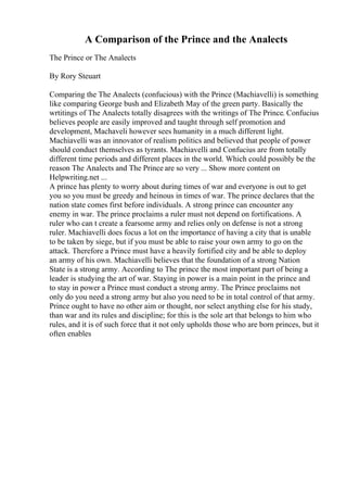 A Comparison of the Prince and the Analects
The Prince or The Analects
By Rory Steuart
Comparing the The Analects (confucious) with the Prince (Machiavelli) is something
like comparing George bush and Elizabeth May of the green party. Basically the
wrtitings of The Analects totally disagrees with the writings of The Prince. Confucius
believes people are easily improved and taught through self promotion and
development, Machaveli however sees humanity in a much different light.
Machiavelli was an innovator of realism politics and believed that people of power
should conduct themselves as tyrants. Machiavelli and Confucius are from totally
different time periods and different places in the world. Which could possibly be the
reason The Analects and The Prince are so very ... Show more content on
Helpwriting.net ...
A prince has plenty to worry about during times of war and everyone is out to get
you so you must be greedy and heinous in times of war. The prince declares that the
nation state comes first before individuals. A strong prince can encounter any
enemy in war. The prince proclaims a ruler must not depend on fortifications. A
ruler who can t create a fearsome army and relies only on defense is not a strong
ruler. Machiavelli does focus a lot on the importance of having a city that is unable
to be taken by siege, but if you must be able to raise your own army to go on the
attack. Therefore a Prince must have a heavily fortified city and be able to deploy
an army of his own. Machiavelli believes that the foundation of a strong Nation
State is a strong army. According to The prince the most important part of being a
leader is studying the art of war. Staying in power is a main point in the prince and
to stay in power a Prince must conduct a strong army. The Prince proclaims not
only do you need a strong army but also you need to be in total control of that army.
Prince ought to have no other aim or thought, nor select anything else for his study,
than war and its rules and discipline; for this is the sole art that belongs to him who
rules, and it is of such force that it not only upholds those who are born princes, but it
often enables
 