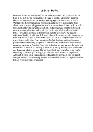 A Birth Defect
Different studies and different recourses show that about 1 in 33 babies that are
born in the U.S have a birth defect. I decided to use this known fact from the
Human Biology thirteenth edition textbook by Sylvia S. Mader and Michael
Windelpecht due to the fact that not many people know or even care to think
about it that is unless it happened to them or someone in their own circle. In order
to understand how to prevent and test for a birth defect you need to understand
some common definitions and words that can be used while reading about the
topic. For starters, as stated in the merriam webster dictionary, the medical
definition of defect is a lack or deficiency of something necessary for adequacy in
form or function. Another word that is used a lot when talking about this subject
matter is test and testing. Based on the medical definition a test is a diagnostic
procedure for determining the presence or nature of a condition or disease or for
revealing a change in function. From this definition you can see how the word test
is also used in medical vocabulary to see what is wrong with a patient so the doctors
can determine what to do next. The last term that I want to explain briefly before
continuing is one that people might get confused with, it is the word prevent.
Although it might seem like an easy word people still confuse it with the act of
curing someone. The dictionary without a doubt states that the word prevent means
to keep from happening or existing
 