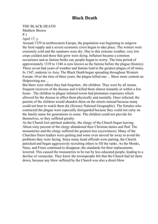 Black Death
THE BLACK DEATH
Matthew Brown
P.1
April 17, y
Around 1339 in northwestern Europe, the population was beginning to outgrow
the food supply and a severe economic crisis began to take place. The winters were
extremely cold and the summers were dry. Due to this extreme weather, very low
crops yielded and those that grew were dying. Inflation became a common
occurrence and as famine broke out, people began to worry. The time period of
approximately 1339 to 1346 is now known as the famine before the plague (history).
These seven bad years of weather and famine lead to the greatest plague of all times.
In 1347, endemic to Asia, The Black Death began spreading throughout Western
Europe. Over the time of three years, the plague killed one ... Show more content on
Helpwriting.net ...
But there were others they had forgotten...the children. They were by all means
frequent receivers of the disease and it killed them almost instantly or within a few
hours . The children in plague infested towns had premature exposures which
allowed for the disease to affect them physically and mentally. Once infected, the
parents of the children would abandon them on the streets instead because many
could not bear to watch them die (Science National Geographic). The females who
contracted the plague were especially disregarded because they could not carry on
the family name for generations to come. The children could not provide for
themselves, so they suffered greatly.
As the Church lost spiritual authority, the clergy of the Church began leaving.
About sixty percent of the clergy abandoned their Christian duties and fled. The
monasteries and the clergy suffered the greatest loss (eyewitness). Many of the
Churches finest leaders were quitting and some even moved far away to avoid the
problems they were facing. Since many head officials were parting, the Church
panicked and began aggressively recruiting others to fill the ranks. As the Monks,
Nuns, and Friars continued to disappear, the standards for their replacements
lowered. This caused the monasteries to be run by less educated people, leading to a
decline of vernacular. They knew the townspeople felt that the Church had let them
down, because any blow suffered by the Church was also a direct blow
 