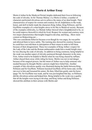Morte d Arthur Essay
Morte d Arthur In the Medieval Period, knights dedicated their lives to following
the code of chivalry. In Sir Thomas Malory s Le Morte d Arthur, a number of
characters performed chivalrous acts to achieve the status of an ideal knight. Their
characteristics of respect for women and courtesy for all, helpfulness to the weak,
honor, and skill in battle made the characters King Arthur, King Pellinore, and Sir
Gryfflette examples of a what knights strove to be like in Medieval society. Because
of the examples ofchivalry, Le Morted Arthur showed what a knightdesired to be, so
he could improve theworld in which he lived. Respect for women and courtesy were
two major characteristics that knights longed to develop, and King... Show more
content on Helpwriting.net ...
This was considerate behavior because even though he was angry, he was polite
and allowed them to leave safely. The warning also showed his courtesy because
he could have not told them in anticipation of their return in order to kill them
because of their disagreement. These two examples of King Arthur s respect for
the Lady of the Lake and the Roman ambassadors made him a model knight since
he was obeying the code of chivalry. In addition to being courteous, being helpful to
the weak was another aspect of chivalry portrayed through characters in the story.
First, Arthur tried to be helpful to Merlin when he was being chased by ruffians.
Arthur chased them away while riding his horse. Merlin was not in real danger
because of his magical powers, but the intent of Arthur was to help someone who
needed because he thought Merlin s powers might have failed him. Another
example of this chivalrous quality was illustrated during the battle between King
Pellinore and Sir Gryfflette. Pellinore knocked Gryfflette off his horse and, swiftly
ran over to him and loosened his armor. He then, lifted him gently onto his horse
(page 74). Sir Gryfflette was weak, and he was just knighted that day, so Pellinore
did the chivalrous action and helped him. Being helpful to the weak was a quality
that all the knights were trying to develop, and King Arthur and King Pellinore
showed this attribute in their actions with Merlin and
 