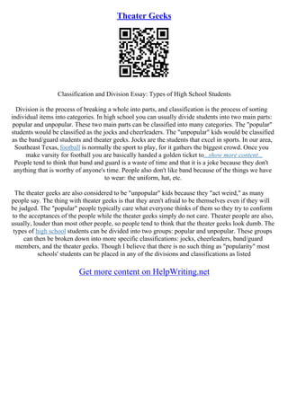 Theater Geeks
Classification and Division Essay: Types of High School Students
Division is the process of breaking a whole into parts, and classification is the process of sorting
individual items into categories. In high school you can usually divide students into two main parts:
popular and unpopular. These two main parts can be classified into many categories. The "popular"
students would be classified as the jocks and cheerleaders. The "unpopular" kids would be classified
as the band/guard students and theater geeks. Jocks are the students that excel in sports. In our area,
Southeast Texas, football is normally the sport to play, for it gathers the biggest crowd. Once you
make varsity for football you are basically handed a golden ticket to...show more content...
People tend to think that band and guard is a waste of time and that it is a joke because they don't
anything that is worthy of anyone's time. People also don't like band because of the things we have
to wear: the uniform, hat, etc.
The theater geeks are also considered to be "unpopular" kids because they "act weird," as many
people say. The thing with theater geeks is that they aren't afraid to be themselves even if they will
be judged. The "popular" people typically care what everyone thinks of them so they try to conform
to the acceptances of the people while the theater geeks simply do not care. Theater people are also,
usually, louder than most other people, so people tend to think that the theater geeks look dumb. The
types of high school students can be divided into two groups: popular and unpopular. These groups
can then be broken down into more specific classifications: jocks, cheerleaders, band/guard
members, and the theater geeks. Though I believe that there is no such thing as "popularity" most
schools' students can be placed in any of the divisions and classifications as listed
Get more content on HelpWriting.net
 