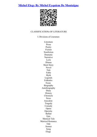 Michel Elegy By Michel Eyquiem De Montaigne
CLASSIFICATIONs OF LITERATURE
I. Divisions of Literature
Literature
Prose
Poetry
Fiction
Nonfiction
Dramatic
Narrative
Lyric
Drama
Short Story
Novel
Tale
Fable
Myth
Legends
Folktales
Essay
Biography
Autobiography
Diary
History
Chronicle
News
Anecdote
Tragedy
Comedy
Opera
Operetta
Ballad
Epic
Metrical Tale
Metrical Romance
Ode
Sonnet
Song
Elegy
 