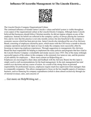 Influence Of Accordin Management At The Lincoln Electric...
The Lincoln Electric Company Organizational Culture
The continued influence of founder James Lincoln s values and belief system is visible throughout
every aspect of the organizational culture at the Lincoln Electric Company. Although James Lincoln
believed that businesses should follow Christian morality, he did not impose religion on any of the
employees. Instead, his beliefs are reflected in the company s policy of always placing the customer
first, and its view that this practice is not only morally correct, but also beneficial to the company s
economic success which has been proven true. James Lincoln also introduced the use of an Advisory
Board, consisting of employees elected by peers, which meets with the CEO twice a month to discuss
company operations and provide input on ways to make the company more successful, often by
focusing on improving employee experiences. Through suggestions to management, this Advisory
Board has been responsible for helping to implement the many policies and programs that have lead to
the Lincoln Electric Company s remarkable and steady success since 1935. One of the many strikingly
successful aspects of the culture in this company is the extremely low turnover rate, and the promise
of job stability for employees. ... Show more content on Helpwriting.net ...
Employees are encouraged to share ideas and feedback with the Advisory Board, but this input is
simply used to craft recommendations for the head management. In the end, management has total
control over decisions and any course of action. As a result of the strong focus on personal
responsibility for professional success, employees require much less supervision from managers than
in comparable companies. This allows management to focus on the less tangible aspects of running a
business, such as financing for company expenditures (which is done almost exclusively through use
of internal revenue), sales, and concerns of
... Get more on HelpWriting.net ...
 