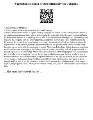 Suggestions to Santa Fe Relocation Services Company
4.0 RECOMMENDATION
4.1 Suggestions to Santa Fe Relocation Services Company
Santa Fe Relocation Services is a great learning company for interns. Santa Fe Relocation Services is
an establish company and helps interns improve and develops their skills. I would recommend Santa
Fe Relocation Services to keep hiring interns with different educational background, to help build and
improve the company with the knowledge they gained from their studies. I also hope that Santa Fe
Relocation Services will not put a limited opportunity to intern trainee for learn different area in the
organization. In my opinion, Santa Fe Relocation Services can give an intern trainee to learn every
task that we can use it after the internship program. Afterward, I also hope that next coming internship
trainee will receive more appropriate training that can enhance the ability of fresh graduate which is
lake of experiences or knowledge. At this point, the duration of internship program was six month and
this is similar to the probationary period for any new worker in company. In these levels, as intern
trainee we kind of have the similarities like permanent worker but only we just not get the certificate
of our studies. Finally, everything that I had learned from Santa Fe Relocation Services was great
enough and I m glad to get the placement in Santa Fe Relocation Services because of a few reason
such as, the people of Santa Fe Relocation Services totally kind, did not underestimate any worker and
they
... Get more on HelpWriting.net ...
 