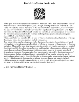 Black Lives Matter Leadership
All the great political movements succeeded due to the leaders behind them who directed the focus of
their supporters to achieve the respective goal. Although, currently the founders of the Black Lives
Matter believe that it is not in the interest of this movement to have a central face, it is inevitable for
this great movement to have a brave leader. Times have significantly changed since the Civil Rights
movement, but Black Lives Matter needs a leader like Malcolm X, who was outspoken in his ideas so
this movement can successfully tackle complex, modern political systems and achieve its goals.
a) About Black Lives Matter movement
#BlackLivesMatter was created in 2012 in wake of Trayvon Martin s murder, when instead of George
Zimmerman who ... Show more content on Helpwriting.net ...
Race is an artificial social construction rooted in the structural dynamics of exploitation, power and
privilege that was forced upon original residents of colonies at the outset of the expansion of European
capitalism. (Marable) For most Americans, present day America still remains segregated as a result of
discrimination which throughout history has been used in a direct behavior against African American
people. Race according to Marable is an artificial construction, however, its impacts are real and
devastating as it stops the American nation from maximizing its potential, by discriminating most of
the times against the best suited candidates in various fields. When coupled with social anarchy
resulting from racism, it marks the political tension in the community. Many scholars have argued that
race is a critical element in the formation of political ideology, (Rueter) and it can be backed by
evidence from the on going US presidential race in 2016 for both Democrats and Republicans where
race serves as the issue which would play role in determining the 45th US
... Get more on HelpWriting.net ...
 