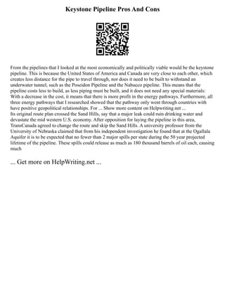 Keystone Pipeline Pros And Cons
From the pipelines that I looked at the most economically and politically viable would be the keystone
pipeline. This is because the United States of America and Canada are very close to each other, which
creates less distance for the pipe to travel through, nor does it need to be built to withstand an
underwater tunnel, such as the Poseidon Pipeline and the Nabucco pipeline. This means that the
pipeline costs less to build, as less piping must be built, and it does not need any special materials:
With a decrease in the cost, it means that there is more profit in the energy pathways. Furthermore, all
three energy pathways that I researched showed that the pathway only went through countries with
have positive geopolitical relationships. For ... Show more content on Helpwriting.net ...
Its original route plan crossed the Sand Hills, say that a major leak could ruin drinking water and
devastate the mid western U.S. economy. After opposition for laying the pipeline in this area,
TransCanada agreed to change the route and skip the Sand Hills. A university professor from the
University of Nebraska claimed that from his independent investigation he found that at the Ogallala
Aquifer it is to be expected that no fewer than 2 major spills per state during the 50 year projected
lifetime of the pipeline. These spills could release as much as 180 thousand barrels of oil each, causing
much
... Get more on HelpWriting.net ...
 