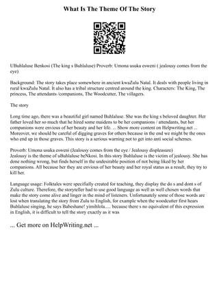 What Is The Theme Of The Story
UBuhlaluse Benkosi (The king s Buhlaluse) Proverb: Umona usuka esweni ( jealousy comes from the
eye)
Background: The story takes place somewhere in ancient kwaZulu Natal. It deals with people living in
rural kwaZulu Natal. It also has a tribal structure centred around the king. Characters: The King, The
princess, The attendants /companions, The Woodcutter, The villagers.
The story
Long time ago, there was a beautiful girl named Buhlaluse. She was the king s beloved daughter. Her
father loved her so much that he hired some maidens to be her companions / attendants, but her
companions were envious of her beauty and her life. ... Show more content on Helpwriting.net ...
Moreover, we should be careful of digging graves for others because in the end we might be the ones
who end up in those graves. This story is a serious warning not to get into anti social schemes.
Proverb: Umona usuka esweni (Jealousy comes from the eye / Jealousy displeasure)
Jealousy is the theme of uBuhlaluse beNkosi. In this story Buhlaluse is the victim of jealousy. She has
done nothing wrong, but finds herself in the undesirable position of not being liked by her
companions. All because her they are envious of her beauty and her royal status as a result, they try to
kill her.
Language usage: Folktales were specifially created for teaching, they display the do s and dont s of
Zulu culture. Therefore, the storyteller had to use good language as well as well chosen words that
make the story come alive and linger in the mind of listeners. Unfortunately some of those words are
lost when translating the story from Zulu to English, for example when the woodcutter first hears
Buhlaluse singing, he says Babeshane! yimihlola..... because there s no equivalent of this expression
in English, it is difficult to tell the story exactly as it was
... Get more on HelpWriting.net ...
 