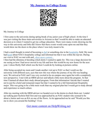 My Journey to College Essay
My Journey to College
I first came to the university during spring break of my junior year of high school. At the time I
was just visiting the three main universities in Arizona so that I would be able to make an educated
decision as to where I wanted to get my college education. There were many events showing me the
way to this university and little did I know that these events would come upon me and that they
would show me the doors to the place where I was truly meant to be.
I had a small thought in mind of becoming a chef or something else in the hospitality field. My mom
had heard about NAU's hospitality college and informed me that it was within the top ten. During
our visit to NAU we met with and...show more content...
I then had the dilemma of deciding which dorm I wanted to apply for. This was a large decision for
me seeing as how I had never moved in my life and how this would be my new home for the next
year. I chose Rielly Hall which was the best I could do by looking at pictures online.
After being accepted my mom and I made another visit up to NAU so that I could see the
university with different eyes, eyes that new this was where the journey of my life was heading
next. We arrived at NAU and I was very excited to be on campus once again but with a completely
new perspective. I met with an HRM advisor and talked a little more about the program. At that
time I learned all about their study abroad program. From that information I decide that I wanted
not to just be a hotel and restaurant major but that I wanted to be a full International Hospitality
major. This was going to be a little more work than my original plan but I would get to study abroad
and experience so much culture.
After my meeting with the HRM advisor we headed over to the dorms to check them out. I ended
up walking past Sechrist Hall first and was approached by an NAU student who seemed to be
about a Junior and was an RA on one of the floors. As he approached me he said "Would you like
me to show you around the building". Even
Get more content on HelpWriting.net
 