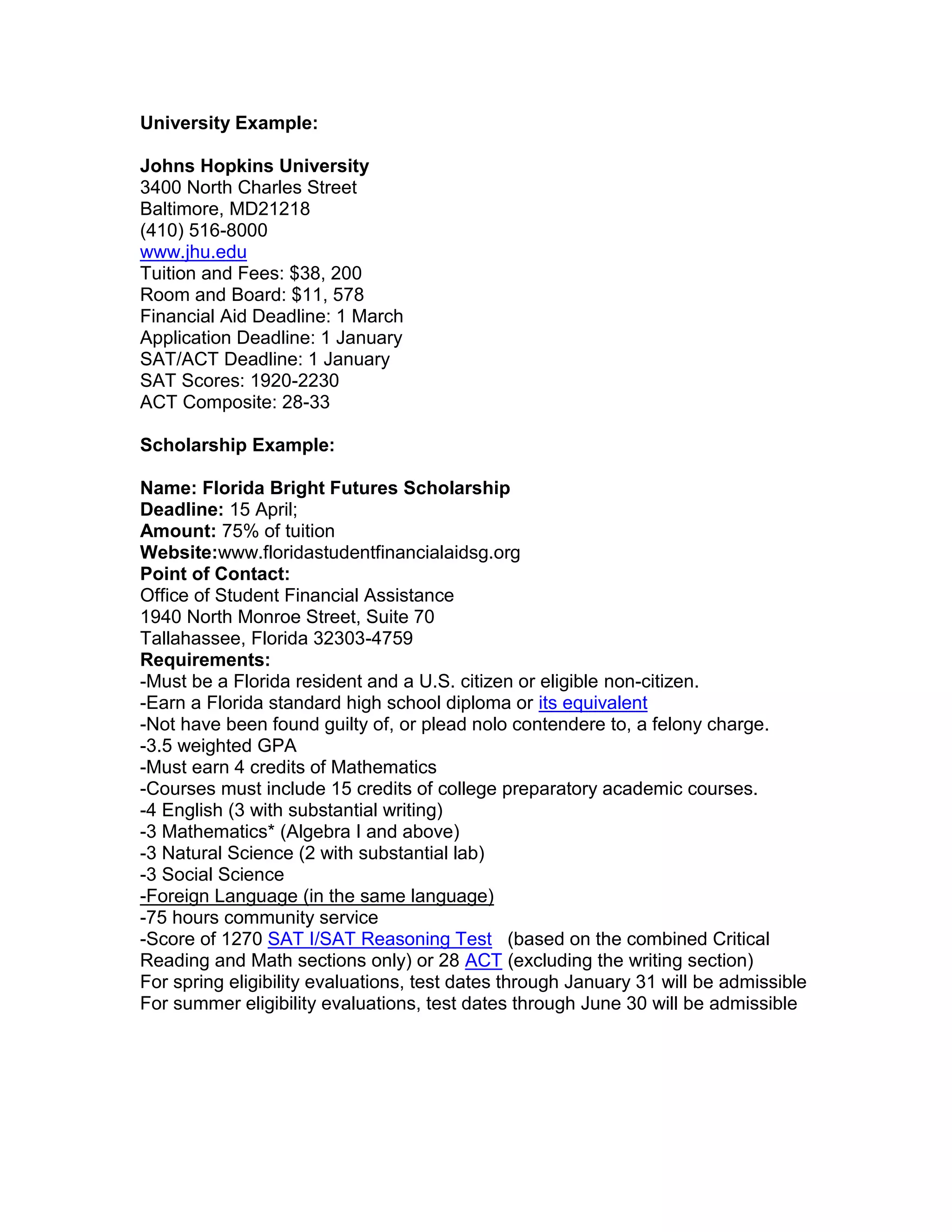 University Example:
Johns Hopkins University
3400 North Charles Street
Baltimore, MD 21218
(410) 516-8000
www.jhu.edu
Tuition and Fees: $39,615.00 In-state/ $39,615.00 Out-of-State
Room and Board: $11, 578
Financial Aid Deadline: 1 March
Application Deadline: 1 January
SAT/ACT Deadline: 1 January
SAT Critical Reading: 640 - 740
SAT Math: 670 - 770
SAT Writing: 650 - 750
ACT Composite: 30 - 34
Scholarship Example:
Name: Florida Bright Futures Scholarship
Deadline: 15 April;
Amount: 75% of tuition
Website: www.floridastudentfinancialaidsg.org
Point of Contact:
Office of Student Financial Assistance
1940 North Monroe Street, Suite 70
Tallahassee, Florida 32303-4759
Requirements:
-Must be a Florida resident and a U.S. citizen or eligible non-citizen.
-Earn a Florida standard high school diploma or its equivalent
-Not have been found guilty of, or plead nolo contendere to, a felony charge.
-3.5 weighted GPA
-Must earn 4 credits of Mathematics
-Courses must include 15 credits of college preparatory academic courses.
-4 English (3 with substantial writing)
-3 Mathematics* (Algebra I and above)
-3 Natural Science (2 with substantial lab)
-3 Social Science
-Foreign Language (in the same language)
-75 hours community service
-Score of 1290 SAT (based on the combined Critical Reading and Math sections
only) or 29 ACT (excluding the writing section)
For spring eligibility evaluations, test dates through January 31 will be admissible
For summer eligibility evaluations, test dates through June 30 will be admissible
 
