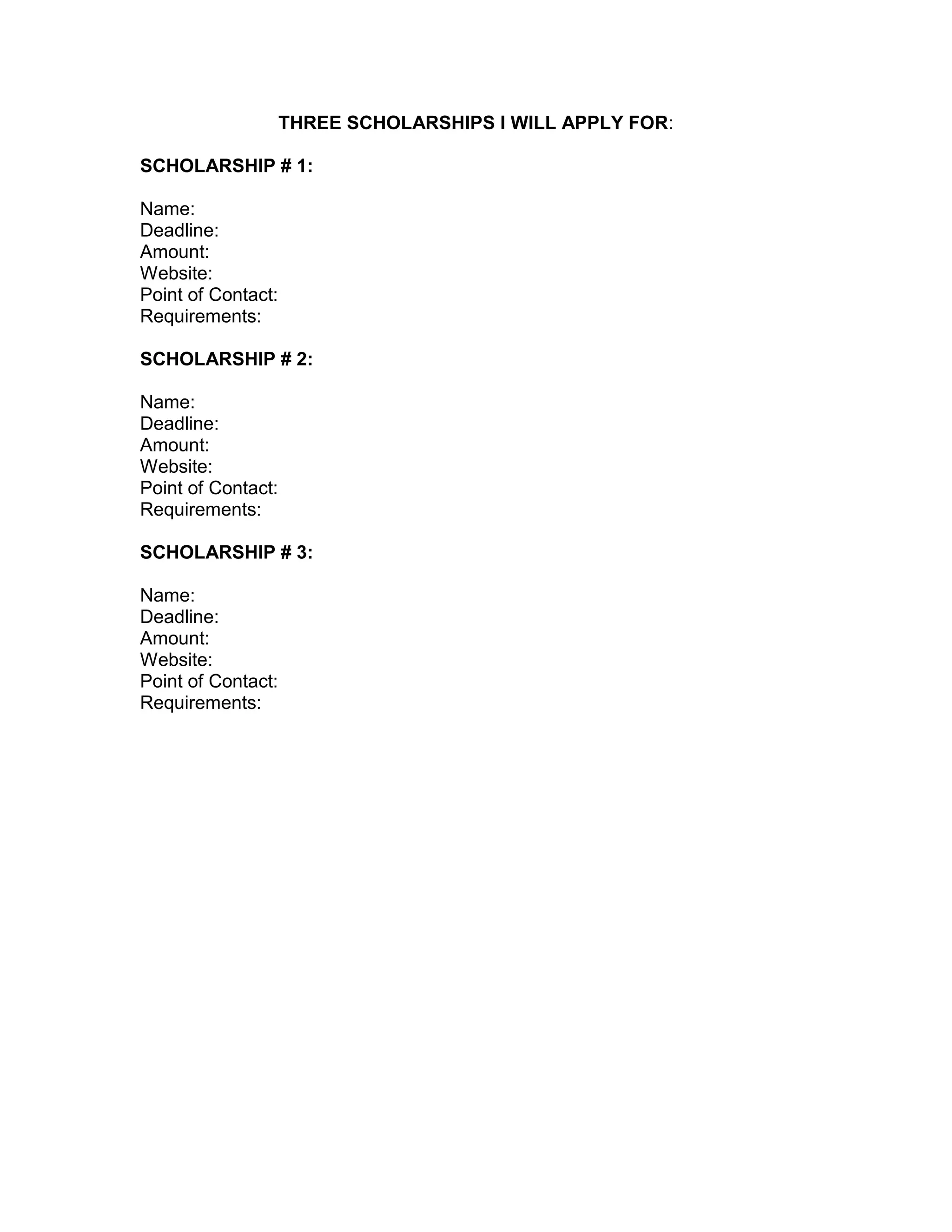 MY SCHOLARSHIPS:
SCHOLARSHIP # 1:
Name:
Deadline:
Amount:
Website:
Point of Contact:
Requirements:
SCHOLARSHIP # 2:
Name:
Deadline:
Amount:
Website:
Point of Contact:
Requirements:
SCHOLARSHIP # 3:
Name:
Deadline:
Amount:
Website:
Point of Contact:
Requirements:
 