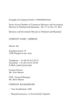 Example of Company Profile CONFIDENTIAL
Swiss-Asian Chamber of Commerce Business and Investment
Mission to Thailand and Myanmar, Nov 17 to Nov 27, 2011
Business and Investment Mission to Thailand and Myanmar
COMPANY NAME / ADDRESS
Muster AG
Zeughausstrasse 19
3380 Wangen an der Aare
Telephone: + 41 (0) 32 613 20 73
Facsimile: + 41 (0) 32 613 20 80
E-Mail: [email protected]
Contact Person:
Mr. Fritz Muster
CEO / General Manager:
Mr. Heiri Muster
COMPANY BACKGROUND
Year Established: 1984
 