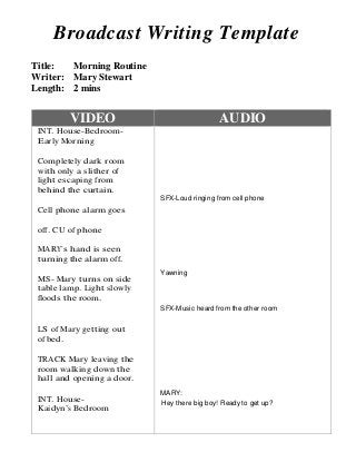 Broadcast Writing Template
Title: Morning Routine
Writer: Mary Stewart
Length: 2 mins
VIDEO AUDIO
INT. House-Bedroom-
Early Morning
Completely dark room
with only a slither of
light escaping from
behind the curtain.
Cell phone alarm goes
off. CU of phone
MARY’s hand is seen
turning the alarm off.
MS- Mary turns on side
table lamp. Light slowly
floods the room.
LS of Mary getting out
of bed.
TRACK Mary leaving the
room walking down the
hall and opening a door.
INT. House-
Kaidyn’s Bedroom
SFX-Loud ringing from cell phone
Yawning
SFX-Music heard from the other room
MARY:
Hey there big boy! Ready to get up?
 