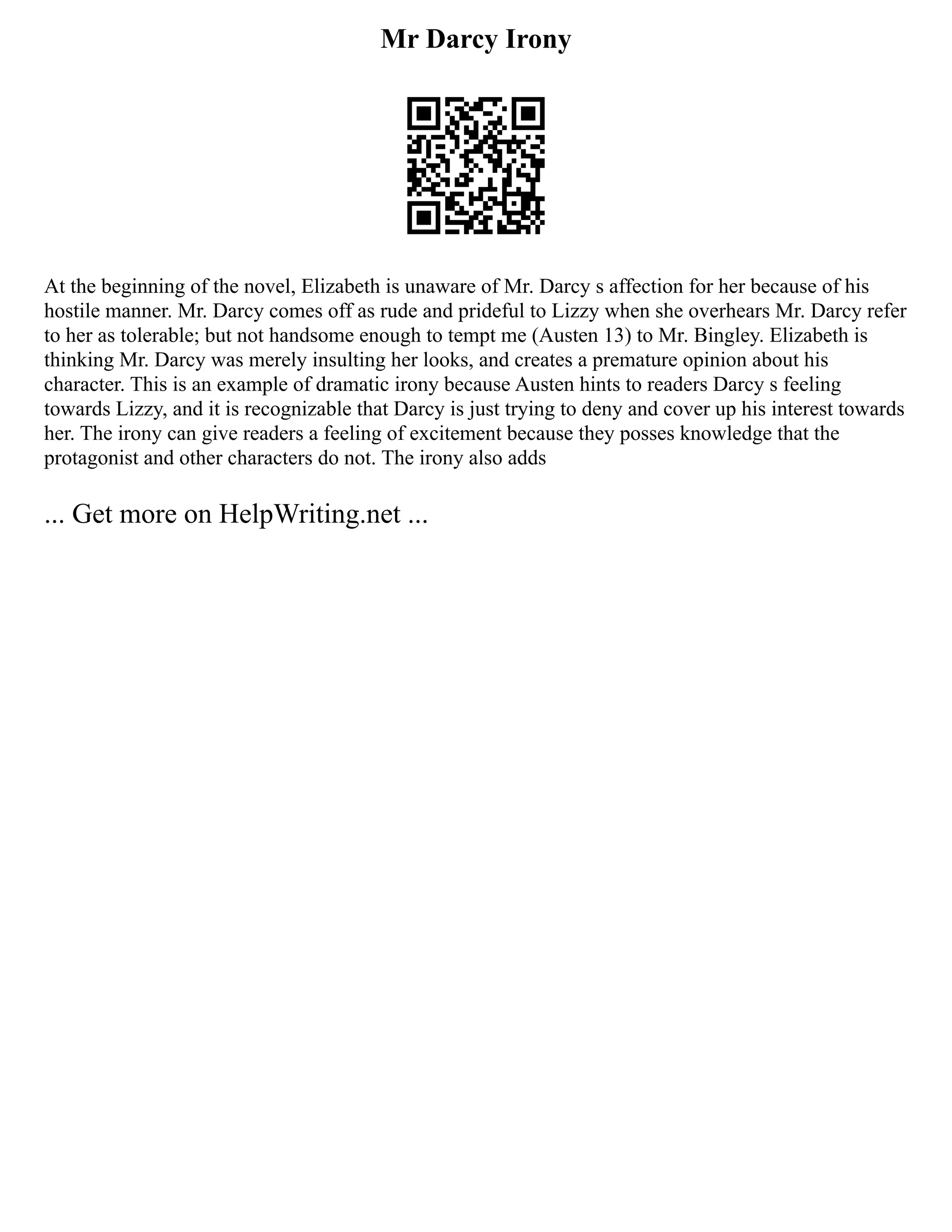 Mr Darcy Irony
At the beginning of the novel, Elizabeth is unaware of Mr. Darcy s affection for her because of his
hostile manner. Mr. Darcy comes off as rude and prideful to Lizzy when she overhears Mr. Darcy refer
to her as tolerable; but not handsome enough to tempt me (Austen 13) to Mr. Bingley. Elizabeth is
thinking Mr. Darcy was merely insulting her looks, and creates a premature opinion about his
character. This is an example of dramatic irony because Austen hints to readers Darcy s feeling
towards Lizzy, and it is recognizable that Darcy is just trying to deny and cover up his interest towards
her. The irony can give readers a feeling of excitement because they posses knowledge that the
protagonist and other characters do not. The irony also adds
... Get more on HelpWriting.net ...
 
