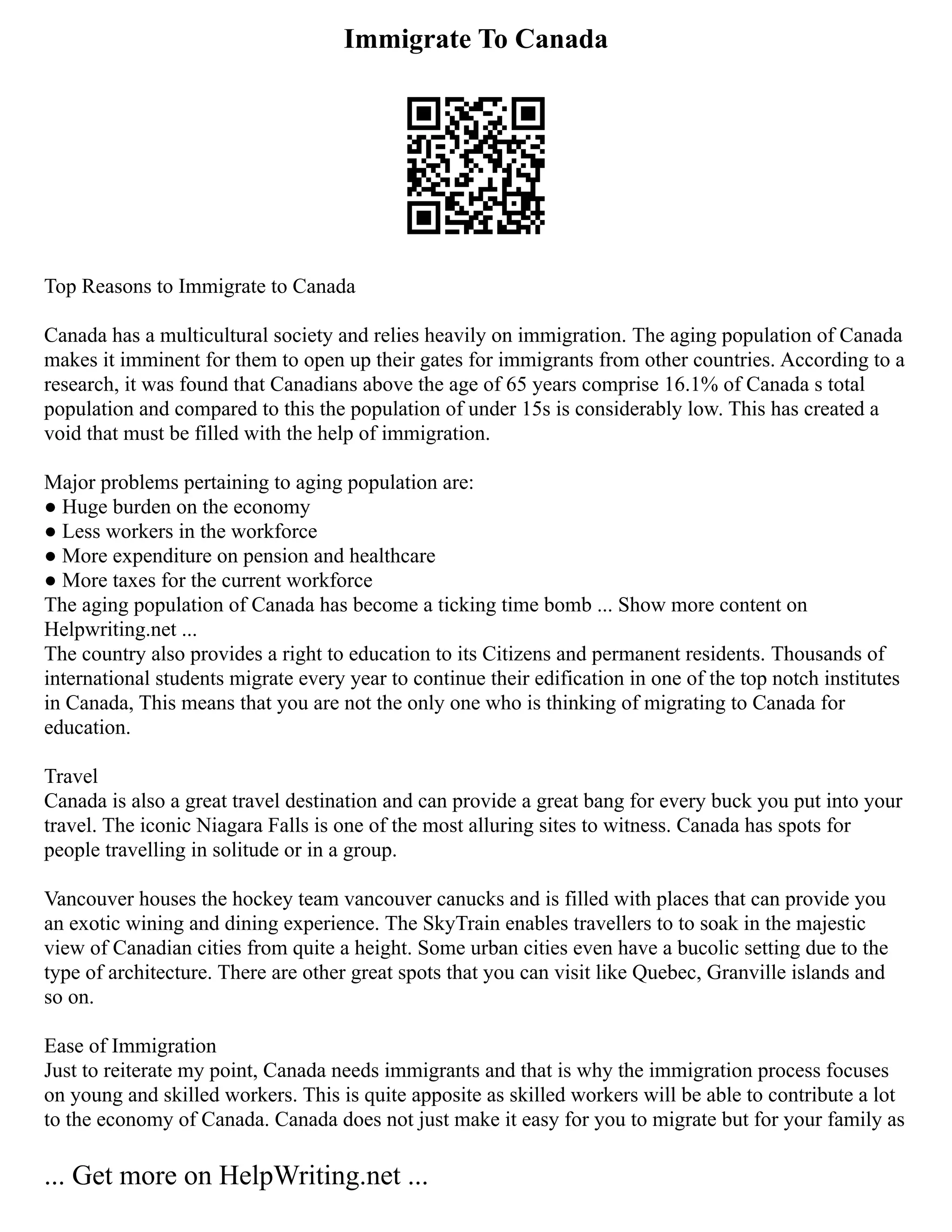 Immigrate To Canada
Top Reasons to Immigrate to Canada
Canada has a multicultural society and relies heavily on immigration. The aging population of Canada
makes it imminent for them to open up their gates for immigrants from other countries. According to a
research, it was found that Canadians above the age of 65 years comprise 16.1% of Canada s total
population and compared to this the population of under 15s is considerably low. This has created a
void that must be filled with the help of immigration.
Major problems pertaining to aging population are:
● Huge burden on the economy
● Less workers in the workforce
● More expenditure on pension and healthcare
● More taxes for the current workforce
The aging population of Canada has become a ticking time bomb ... Show more content on
Helpwriting.net ...
The country also provides a right to education to its Citizens and permanent residents. Thousands of
international students migrate every year to continue their edification in one of the top notch institutes
in Canada, This means that you are not the only one who is thinking of migrating to Canada for
education.
Travel
Canada is also a great travel destination and can provide a great bang for every buck you put into your
travel. The iconic Niagara Falls is one of the most alluring sites to witness. Canada has spots for
people travelling in solitude or in a group.
Vancouver houses the hockey team vancouver canucks and is filled with places that can provide you
an exotic wining and dining experience. The SkyTrain enables travellers to to soak in the majestic
view of Canadian cities from quite a height. Some urban cities even have a bucolic setting due to the
type of architecture. There are other great spots that you can visit like Quebec, Granville islands and
so on.
Ease of Immigration
Just to reiterate my point, Canada needs immigrants and that is why the immigration process focuses
on young and skilled workers. This is quite apposite as skilled workers will be able to contribute a lot
to the economy of Canada. Canada does not just make it easy for you to migrate but for your family as
... Get more on HelpWriting.net ...
 