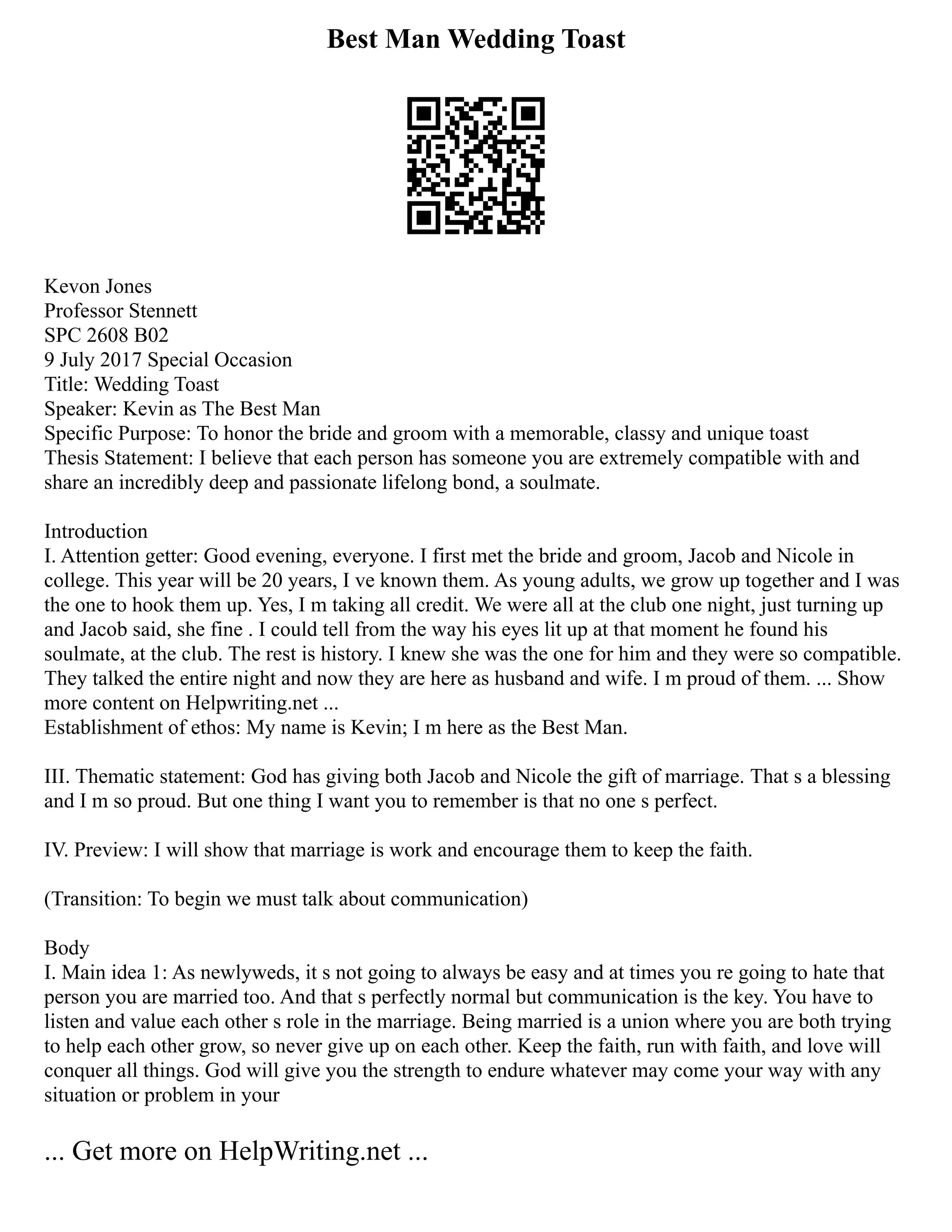 Best Man Wedding Toast
Kevon Jones
Professor Stennett
SPC 2608 B02
9 July 2017 Special Occasion
Title: Wedding Toast
Speaker: Kevin as The Best Man
Specific Purpose: To honor the bride and groom with a memorable, classy and unique toast
Thesis Statement: I believe that each person has someone you are extremely compatible with and
share an incredibly deep and passionate lifelong bond, a soulmate.
Introduction
I. Attention getter: Good evening, everyone. I first met the bride and groom, Jacob and Nicole in
college. This year will be 20 years, I ve known them. As young adults, we grow up together and I was
the one to hook them up. Yes, I m taking all credit. We were all at the club one night, just turning up
and Jacob said, she fine . I could tell from the way his eyes lit up at that moment he found his
soulmate, at the club. The rest is history. I knew she was the one for him and they were so compatible.
They talked the entire night and now they are here as husband and wife. I m proud of them. ... Show
more content on Helpwriting.net ...
Establishment of ethos: My name is Kevin; I m here as the Best Man.
III. Thematic statement: God has giving both Jacob and Nicole the gift of marriage. That s a blessing
and I m so proud. But one thing I want you to remember is that no one s perfect.
IV. Preview: I will show that marriage is work and encourage them to keep the faith.
(Transition: To begin we must talk about communication)
Body
I. Main idea 1: As newlyweds, it s not going to always be easy and at times you re going to hate that
person you are married too. And that s perfectly normal but communication is the key. You have to
listen and value each other s role in the marriage. Being married is a union where you are both trying
to help each other grow, so never give up on each other. Keep the faith, run with faith, and love will
conquer all things. God will give you the strength to endure whatever may come your way with any
situation or problem in your
... Get more on HelpWriting.net ...
 