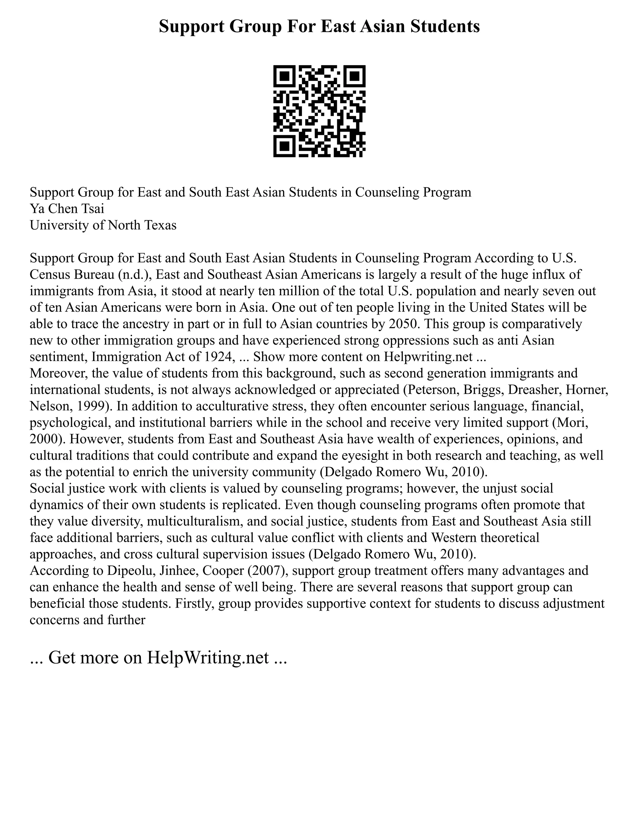 Support Group For East Asian Students
Support Group for East and South East Asian Students in Counseling Program
Ya Chen Tsai
University of North Texas
Support Group for East and South East Asian Students in Counseling Program According to U.S.
Census Bureau (n.d.), East and Southeast Asian Americans is largely a result of the huge influx of
immigrants from Asia, it stood at nearly ten million of the total U.S. population and nearly seven out
of ten Asian Americans were born in Asia. One out of ten people living in the United States will be
able to trace the ancestry in part or in full to Asian countries by 2050. This group is comparatively
new to other immigration groups and have experienced strong oppressions such as anti Asian
sentiment, Immigration Act of 1924, ... Show more content on Helpwriting.net ...
Moreover, the value of students from this background, such as second generation immigrants and
international students, is not always acknowledged or appreciated (Peterson, Briggs, Dreasher, Horner,
Nelson, 1999). In addition to acculturative stress, they often encounter serious language, financial,
psychological, and institutional barriers while in the school and receive very limited support (Mori,
2000). However, students from East and Southeast Asia have wealth of experiences, opinions, and
cultural traditions that could contribute and expand the eyesight in both research and teaching, as well
as the potential to enrich the university community (Delgado Romero Wu, 2010).
Social justice work with clients is valued by counseling programs; however, the unjust social
dynamics of their own students is replicated. Even though counseling programs often promote that
they value diversity, multiculturalism, and social justice, students from East and Southeast Asia still
face additional barriers, such as cultural value conflict with clients and Western theoretical
approaches, and cross cultural supervision issues (Delgado Romero Wu, 2010).
According to Dipeolu, Jinhee, Cooper (2007), support group treatment offers many advantages and
can enhance the health and sense of well being. There are several reasons that support group can
beneficial those students. Firstly, group provides supportive context for students to discuss adjustment
concerns and further
... Get more on HelpWriting.net ...
 