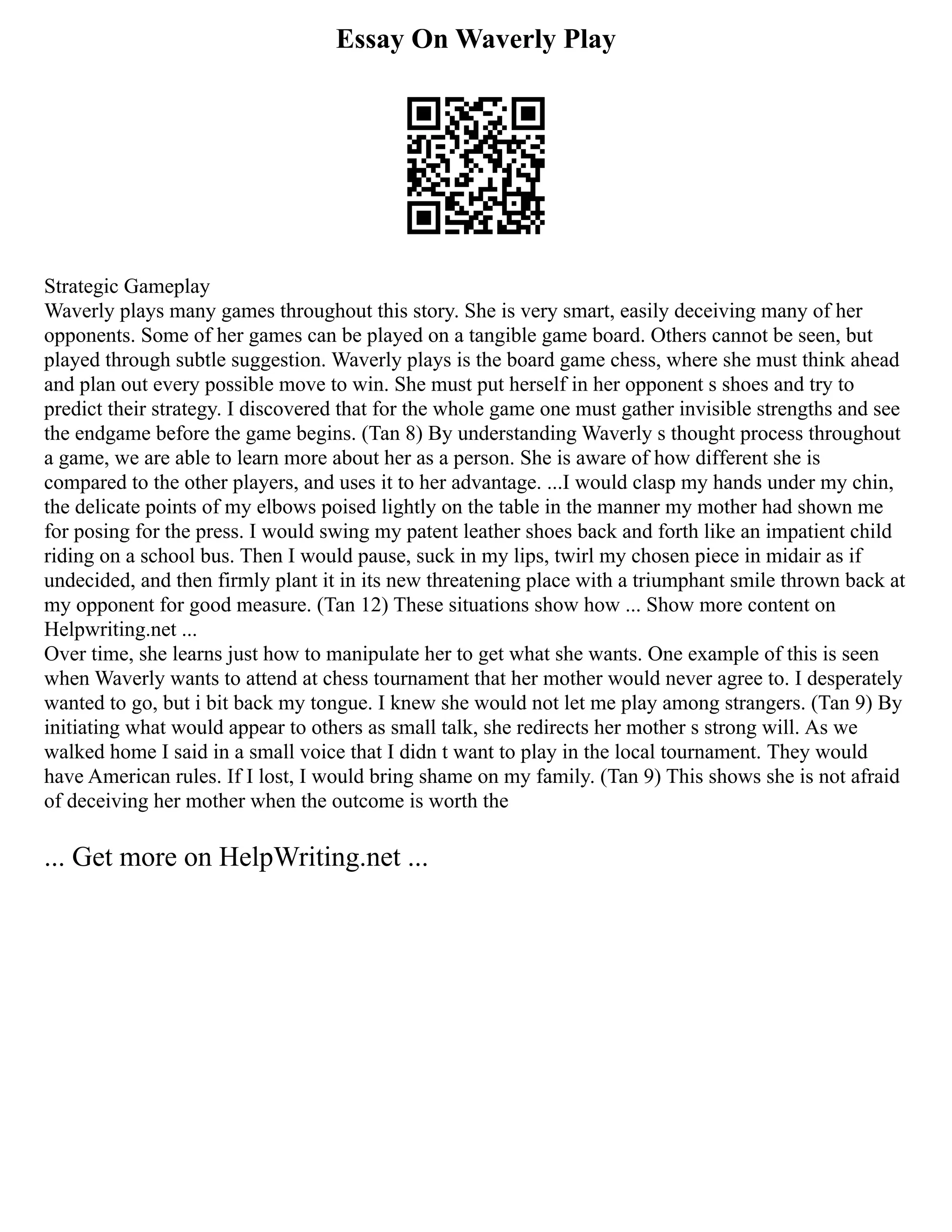 Essay On Waverly Play
Strategic Gameplay
Waverly plays many games throughout this story. She is very smart, easily deceiving many of her
opponents. Some of her games can be played on a tangible game board. Others cannot be seen, but
played through subtle suggestion. Waverly plays is the board game chess, where she must think ahead
and plan out every possible move to win. She must put herself in her opponent s shoes and try to
predict their strategy. I discovered that for the whole game one must gather invisible strengths and see
the endgame before the game begins. (Tan 8) By understanding Waverly s thought process throughout
a game, we are able to learn more about her as a person. She is aware of how different she is
compared to the other players, and uses it to her advantage. ...I would clasp my hands under my chin,
the delicate points of my elbows poised lightly on the table in the manner my mother had shown me
for posing for the press. I would swing my patent leather shoes back and forth like an impatient child
riding on a school bus. Then I would pause, suck in my lips, twirl my chosen piece in midair as if
undecided, and then firmly plant it in its new threatening place with a triumphant smile thrown back at
my opponent for good measure. (Tan 12) These situations show how ... Show more content on
Helpwriting.net ...
Over time, she learns just how to manipulate her to get what she wants. One example of this is seen
when Waverly wants to attend at chess tournament that her mother would never agree to. I desperately
wanted to go, but i bit back my tongue. I knew she would not let me play among strangers. (Tan 9) By
initiating what would appear to others as small talk, she redirects her mother s strong will. As we
walked home I said in a small voice that I didn t want to play in the local tournament. They would
have American rules. If I lost, I would bring shame on my family. (Tan 9) This shows she is not afraid
of deceiving her mother when the outcome is worth the
... Get more on HelpWriting.net ...
 