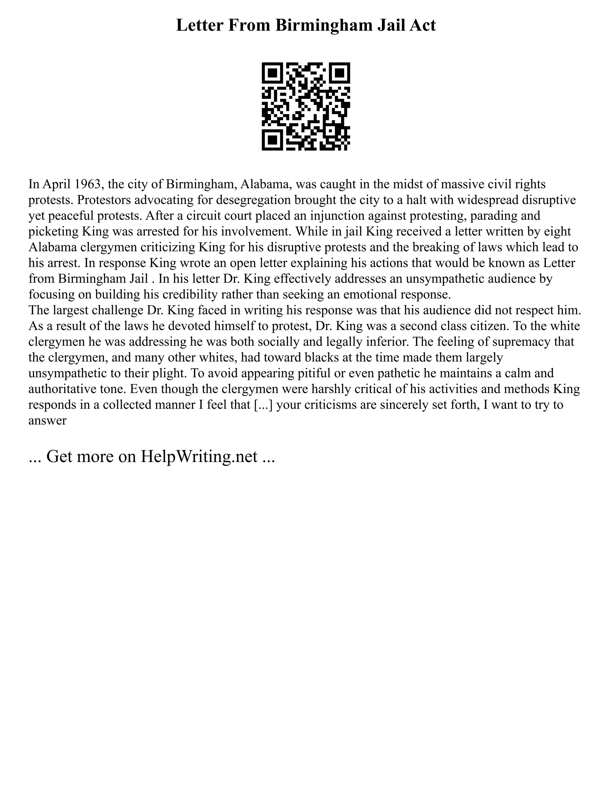 Letter From Birmingham Jail Act
In April 1963, the city of Birmingham, Alabama, was caught in the midst of massive civil rights
protests. Protestors advocating for desegregation brought the city to a halt with widespread disruptive
yet peaceful protests. After a circuit court placed an injunction against protesting, parading and
picketing King was arrested for his involvement. While in jail King received a letter written by eight
Alabama clergymen criticizing King for his disruptive protests and the breaking of laws which lead to
his arrest. In response King wrote an open letter explaining his actions that would be known as Letter
from Birmingham Jail . In his letter Dr. King effectively addresses an unsympathetic audience by
focusing on building his credibility rather than seeking an emotional response.
The largest challenge Dr. King faced in writing his response was that his audience did not respect him.
As a result of the laws he devoted himself to protest, Dr. King was a second class citizen. To the white
clergymen he was addressing he was both socially and legally inferior. The feeling of supremacy that
the clergymen, and many other whites, had toward blacks at the time made them largely
unsympathetic to their plight. To avoid appearing pitiful or even pathetic he maintains a calm and
authoritative tone. Even though the clergymen were harshly critical of his activities and methods King
responds in a collected manner I feel that [...] your criticisms are sincerely set forth, I want to try to
answer
... Get more on HelpWriting.net ...
 