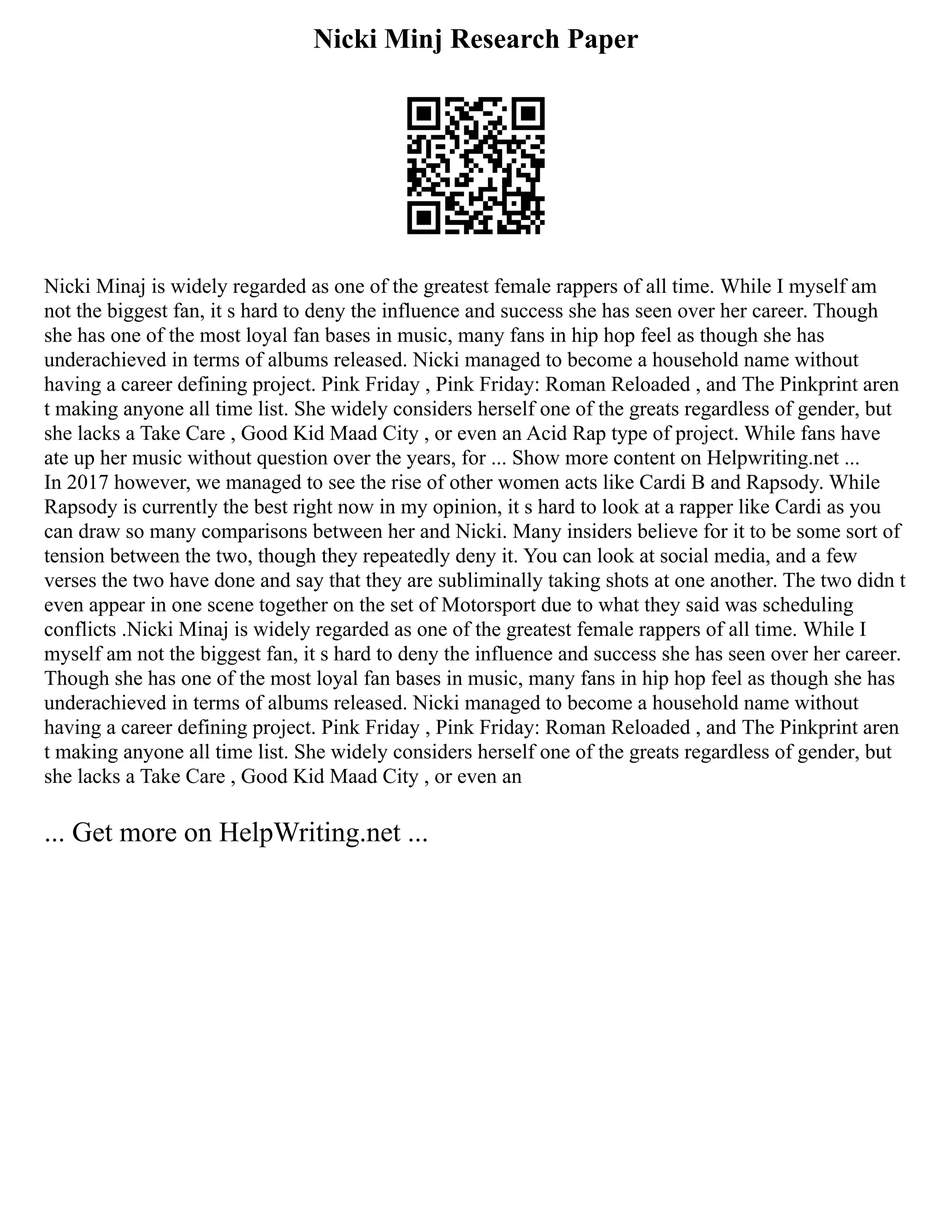 Nicki Minj Research Paper
Nicki Minaj is widely regarded as one of the greatest female rappers of all time. While I myself am
not the biggest fan, it s hard to deny the influence and success she has seen over her career. Though
she has one of the most loyal fan bases in music, many fans in hip hop feel as though she has
underachieved in terms of albums released. Nicki managed to become a household name without
having a career defining project. Pink Friday , Pink Friday: Roman Reloaded , and The Pinkprint aren
t making anyone all time list. She widely considers herself one of the greats regardless of gender, but
she lacks a Take Care , Good Kid Maad City , or even an Acid Rap type of project. While fans have
ate up her music without question over the years, for ... Show more content on Helpwriting.net ...
In 2017 however, we managed to see the rise of other women acts like Cardi B and Rapsody. While
Rapsody is currently the best right now in my opinion, it s hard to look at a rapper like Cardi as you
can draw so many comparisons between her and Nicki. Many insiders believe for it to be some sort of
tension between the two, though they repeatedly deny it. You can look at social media, and a few
verses the two have done and say that they are subliminally taking shots at one another. The two didn t
even appear in one scene together on the set of Motorsport due to what they said was scheduling
conflicts .Nicki Minaj is widely regarded as one of the greatest female rappers of all time. While I
myself am not the biggest fan, it s hard to deny the influence and success she has seen over her career.
Though she has one of the most loyal fan bases in music, many fans in hip hop feel as though she has
underachieved in terms of albums released. Nicki managed to become a household name without
having a career defining project. Pink Friday , Pink Friday: Roman Reloaded , and The Pinkprint aren
t making anyone all time list. She widely considers herself one of the greats regardless of gender, but
she lacks a Take Care , Good Kid Maad City , or even an
... Get more on HelpWriting.net ...
 