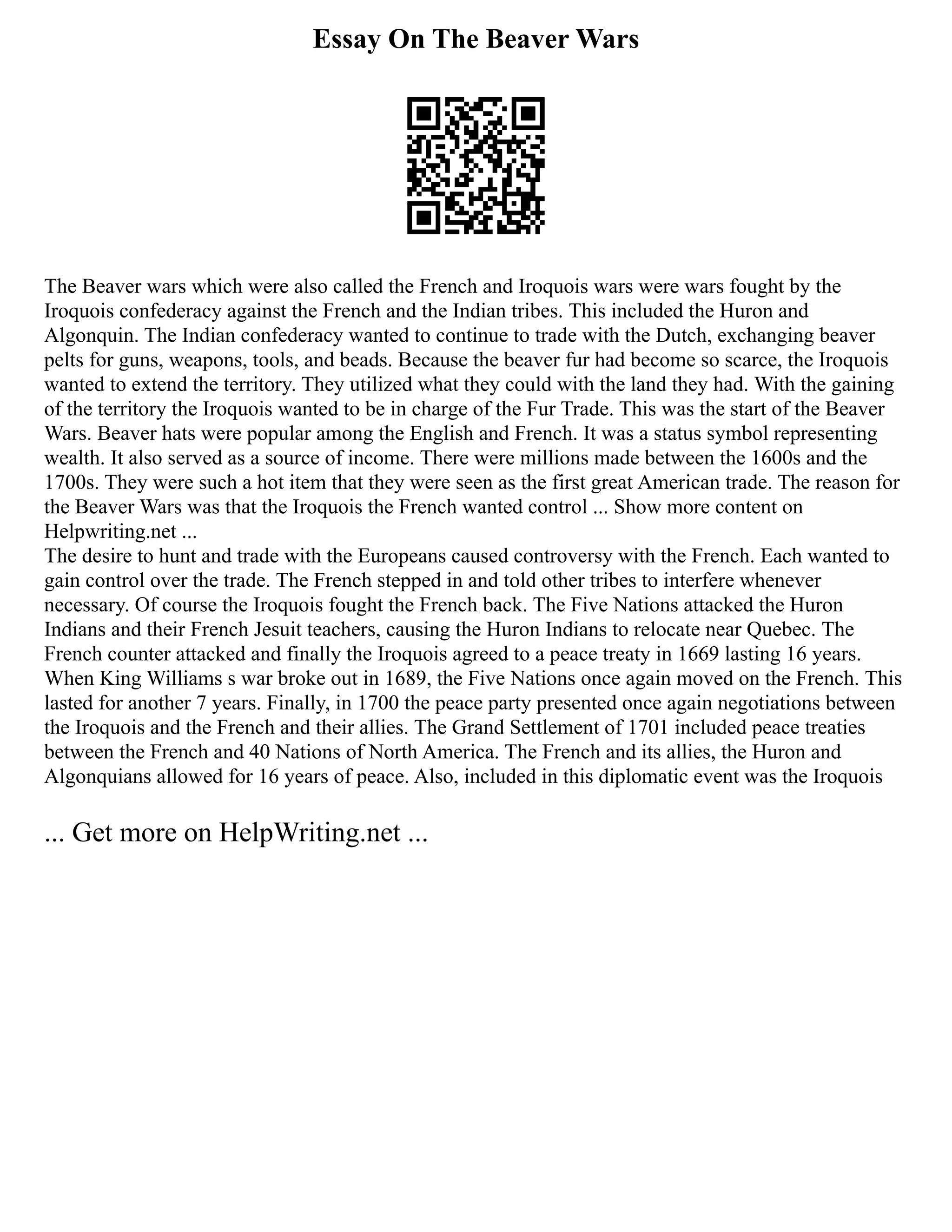 Essay On The Beaver Wars
The Beaver wars which were also called the French and Iroquois wars were wars fought by the
Iroquois confederacy against the French and the Indian tribes. This included the Huron and
Algonquin. The Indian confederacy wanted to continue to trade with the Dutch, exchanging beaver
pelts for guns, weapons, tools, and beads. Because the beaver fur had become so scarce, the Iroquois
wanted to extend the territory. They utilized what they could with the land they had. With the gaining
of the territory the Iroquois wanted to be in charge of the Fur Trade. This was the start of the Beaver
Wars. Beaver hats were popular among the English and French. It was a status symbol representing
wealth. It also served as a source of income. There were millions made between the 1600s and the
1700s. They were such a hot item that they were seen as the first great American trade. The reason for
the Beaver Wars was that the Iroquois the French wanted control ... Show more content on
Helpwriting.net ...
The desire to hunt and trade with the Europeans caused controversy with the French. Each wanted to
gain control over the trade. The French stepped in and told other tribes to interfere whenever
necessary. Of course the Iroquois fought the French back. The Five Nations attacked the Huron
Indians and their French Jesuit teachers, causing the Huron Indians to relocate near Quebec. The
French counter attacked and finally the Iroquois agreed to a peace treaty in 1669 lasting 16 years.
When King Williams s war broke out in 1689, the Five Nations once again moved on the French. This
lasted for another 7 years. Finally, in 1700 the peace party presented once again negotiations between
the Iroquois and the French and their allies. The Grand Settlement of 1701 included peace treaties
between the French and 40 Nations of North America. The French and its allies, the Huron and
Algonquians allowed for 16 years of peace. Also, included in this diplomatic event was the Iroquois
... Get more on HelpWriting.net ...
 