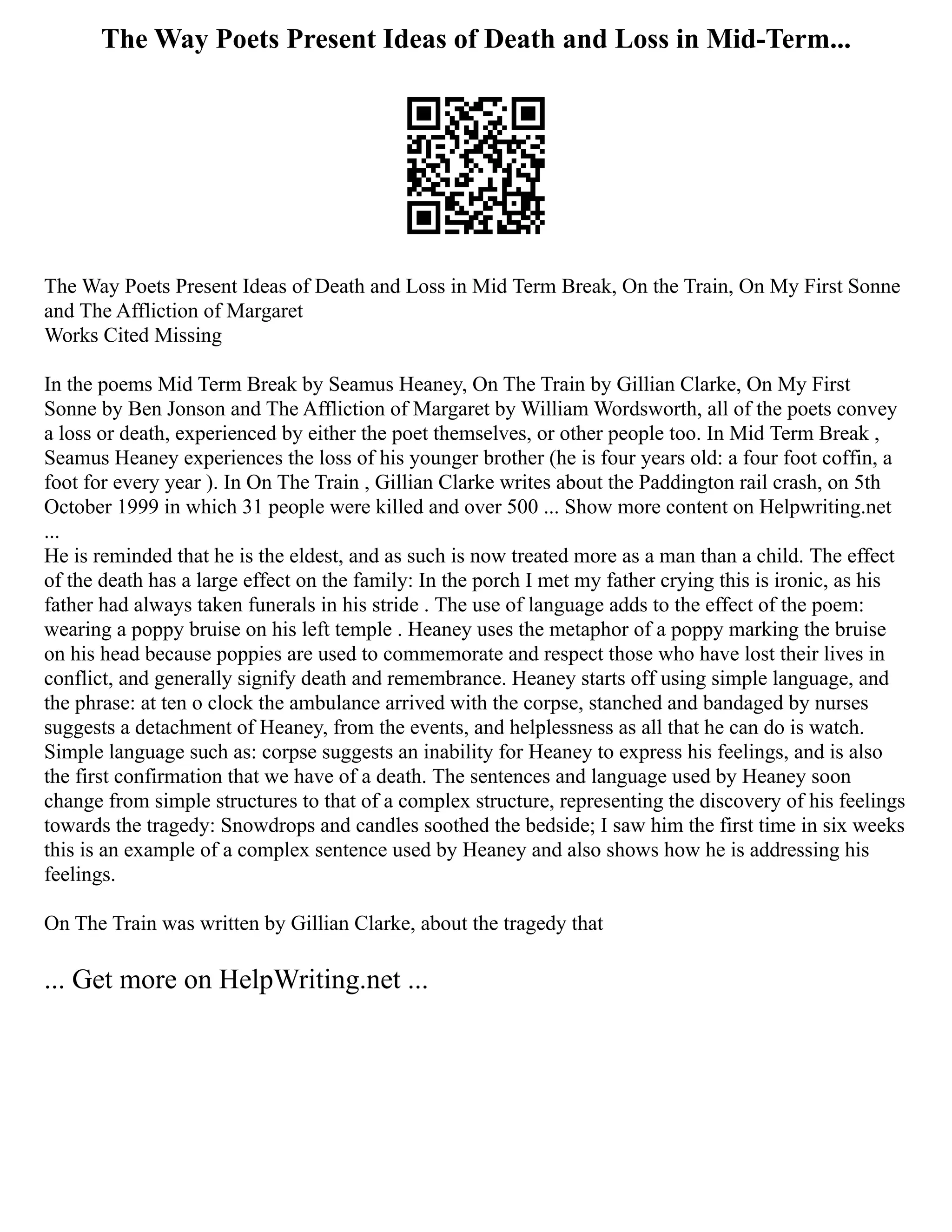 The Way Poets Present Ideas of Death and Loss in Mid-Term...
The Way Poets Present Ideas of Death and Loss in Mid Term Break, On the Train, On My First Sonne
and The Affliction of Margaret
Works Cited Missing
In the poems Mid Term Break by Seamus Heaney, On The Train by Gillian Clarke, On My First
Sonne by Ben Jonson and The Affliction of Margaret by William Wordsworth, all of the poets convey
a loss or death, experienced by either the poet themselves, or other people too. In Mid Term Break ,
Seamus Heaney experiences the loss of his younger brother (he is four years old: a four foot coffin, a
foot for every year ). In On The Train , Gillian Clarke writes about the Paddington rail crash, on 5th
October 1999 in which 31 people were killed and over 500 ... Show more content on Helpwriting.net
...
He is reminded that he is the eldest, and as such is now treated more as a man than a child. The effect
of the death has a large effect on the family: In the porch I met my father crying this is ironic, as his
father had always taken funerals in his stride . The use of language adds to the effect of the poem:
wearing a poppy bruise on his left temple . Heaney uses the metaphor of a poppy marking the bruise
on his head because poppies are used to commemorate and respect those who have lost their lives in
conflict, and generally signify death and remembrance. Heaney starts off using simple language, and
the phrase: at ten o clock the ambulance arrived with the corpse, stanched and bandaged by nurses
suggests a detachment of Heaney, from the events, and helplessness as all that he can do is watch.
Simple language such as: corpse suggests an inability for Heaney to express his feelings, and is also
the first confirmation that we have of a death. The sentences and language used by Heaney soon
change from simple structures to that of a complex structure, representing the discovery of his feelings
towards the tragedy: Snowdrops and candles soothed the bedside; I saw him the first time in six weeks
this is an example of a complex sentence used by Heaney and also shows how he is addressing his
feelings.
On The Train was written by Gillian Clarke, about the tragedy that
... Get more on HelpWriting.net ...
 