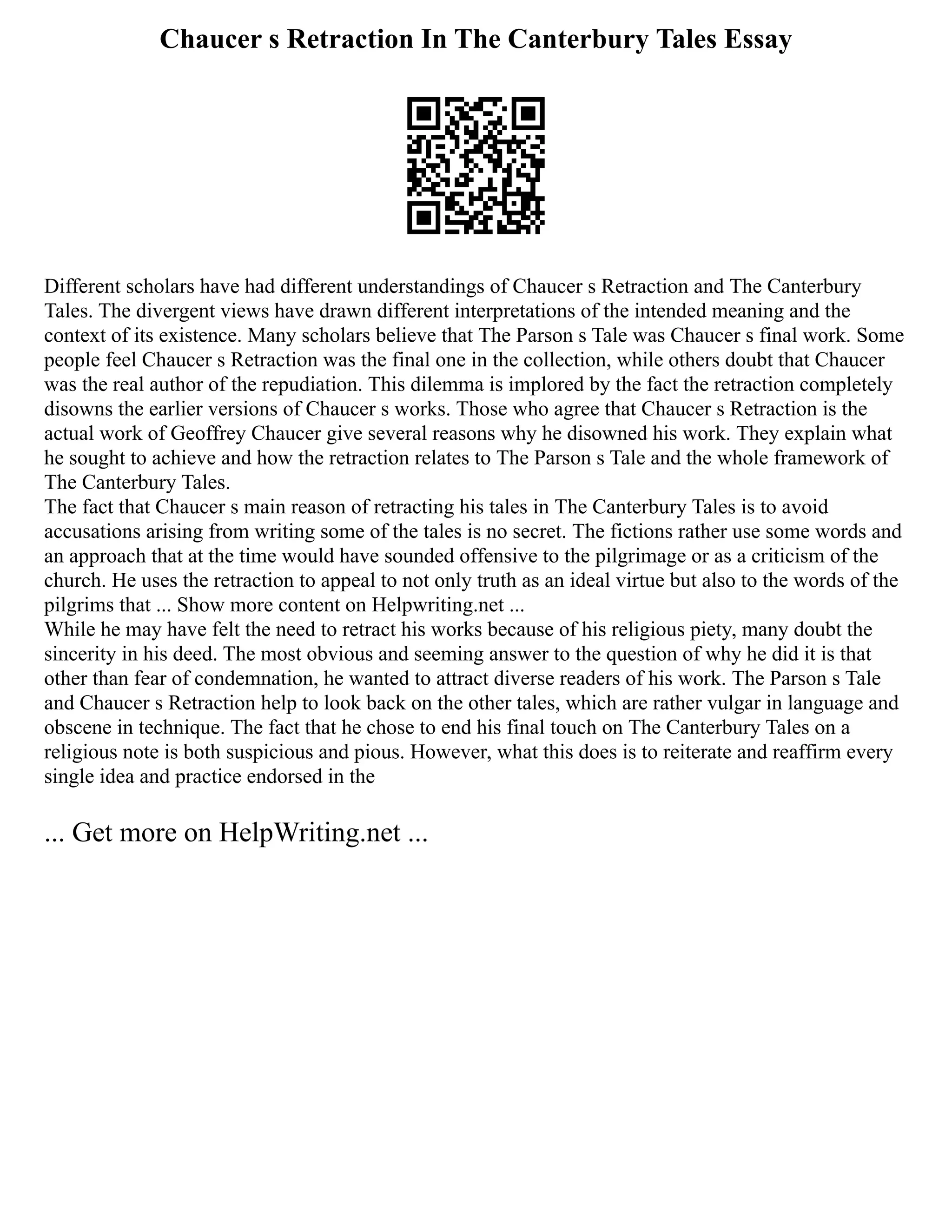 Chaucer s Retraction In The Canterbury Tales Essay
Different scholars have had different understandings of Chaucer s Retraction and The Canterbury
Tales. The divergent views have drawn different interpretations of the intended meaning and the
context of its existence. Many scholars believe that The Parson s Tale was Chaucer s final work. Some
people feel Chaucer s Retraction was the final one in the collection, while others doubt that Chaucer
was the real author of the repudiation. This dilemma is implored by the fact the retraction completely
disowns the earlier versions of Chaucer s works. Those who agree that Chaucer s Retraction is the
actual work of Geoffrey Chaucer give several reasons why he disowned his work. They explain what
he sought to achieve and how the retraction relates to The Parson s Tale and the whole framework of
The Canterbury Tales.
The fact that Chaucer s main reason of retracting his tales in The Canterbury Tales is to avoid
accusations arising from writing some of the tales is no secret. The fictions rather use some words and
an approach that at the time would have sounded offensive to the pilgrimage or as a criticism of the
church. He uses the retraction to appeal to not only truth as an ideal virtue but also to the words of the
pilgrims that ... Show more content on Helpwriting.net ...
While he may have felt the need to retract his works because of his religious piety, many doubt the
sincerity in his deed. The most obvious and seeming answer to the question of why he did it is that
other than fear of condemnation, he wanted to attract diverse readers of his work. The Parson s Tale
and Chaucer s Retraction help to look back on the other tales, which are rather vulgar in language and
obscene in technique. The fact that he chose to end his final touch on The Canterbury Tales on a
religious note is both suspicious and pious. However, what this does is to reiterate and reaffirm every
single idea and practice endorsed in the
... Get more on HelpWriting.net ...
 