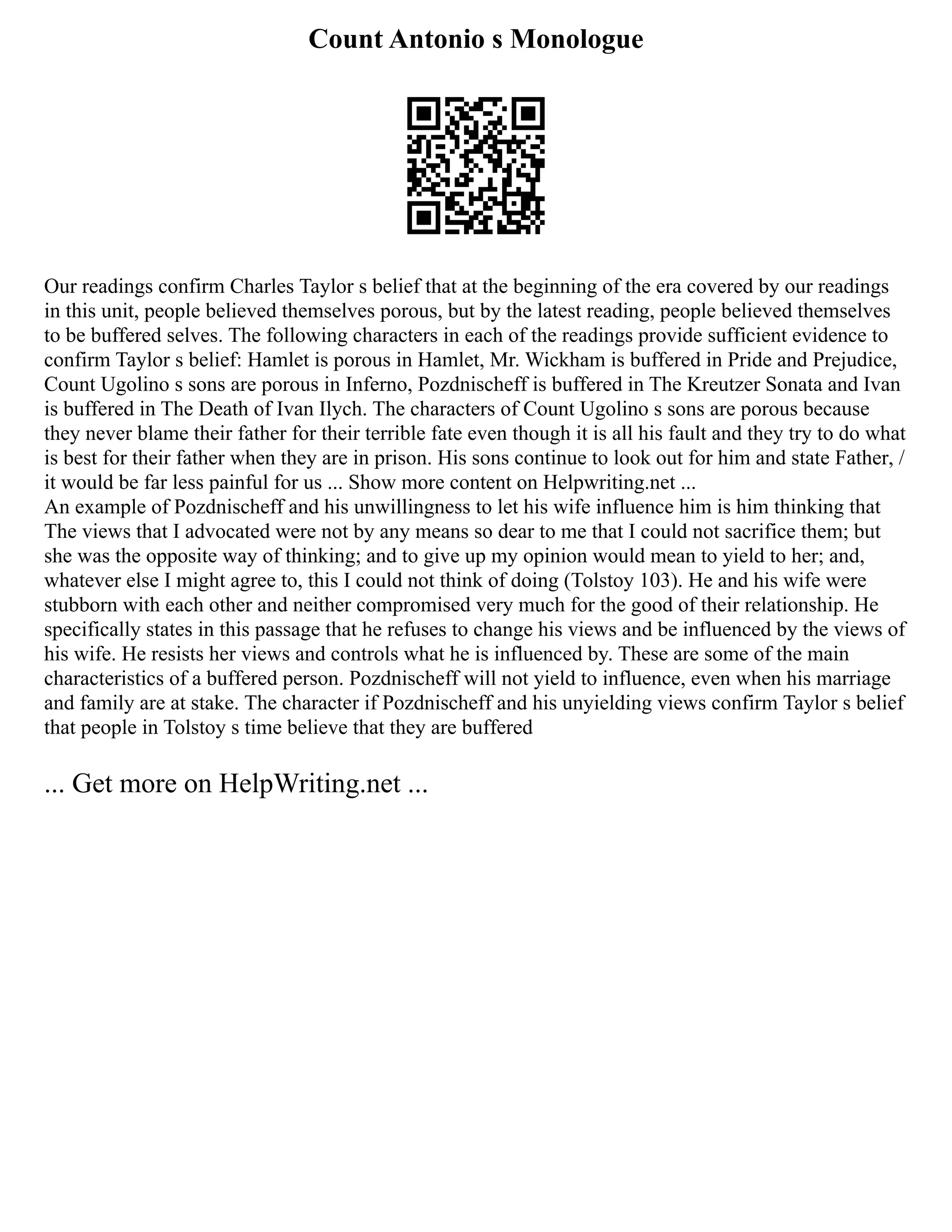 Count Antonio s Monologue
Our readings confirm Charles Taylor s belief that at the beginning of the era covered by our readings
in this unit, people believed themselves porous, but by the latest reading, people believed themselves
to be buffered selves. The following characters in each of the readings provide sufficient evidence to
confirm Taylor s belief: Hamlet is porous in Hamlet, Mr. Wickham is buffered in Pride and Prejudice,
Count Ugolino s sons are porous in Inferno, Pozdnischeff is buffered in The Kreutzer Sonata and Ivan
is buffered in The Death of Ivan Ilych. The characters of Count Ugolino s sons are porous because
they never blame their father for their terrible fate even though it is all his fault and they try to do what
is best for their father when they are in prison. His sons continue to look out for him and state Father, /
it would be far less painful for us ... Show more content on Helpwriting.net ...
An example of Pozdnischeff and his unwillingness to let his wife influence him is him thinking that
The views that I advocated were not by any means so dear to me that I could not sacrifice them; but
she was the opposite way of thinking; and to give up my opinion would mean to yield to her; and,
whatever else I might agree to, this I could not think of doing (Tolstoy 103). He and his wife were
stubborn with each other and neither compromised very much for the good of their relationship. He
specifically states in this passage that he refuses to change his views and be influenced by the views of
his wife. He resists her views and controls what he is influenced by. These are some of the main
characteristics of a buffered person. Pozdnischeff will not yield to influence, even when his marriage
and family are at stake. The character if Pozdnischeff and his unyielding views confirm Taylor s belief
that people in Tolstoy s time believe that they are buffered
... Get more on HelpWriting.net ...
 