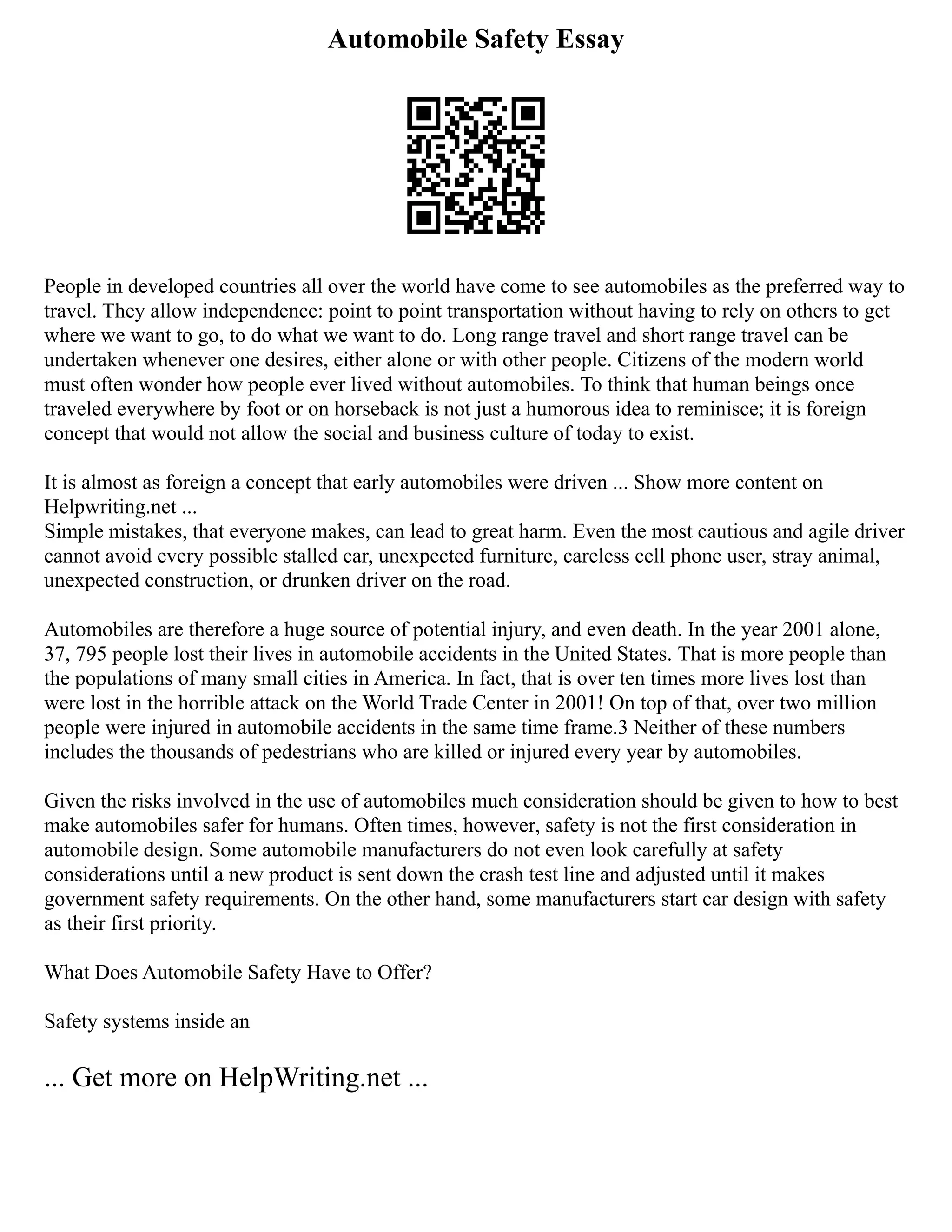Automobile Safety Essay
People in developed countries all over the world have come to see automobiles as the preferred way to
travel. They allow independence: point to point transportation without having to rely on others to get
where we want to go, to do what we want to do. Long range travel and short range travel can be
undertaken whenever one desires, either alone or with other people. Citizens of the modern world
must often wonder how people ever lived without automobiles. To think that human beings once
traveled everywhere by foot or on horseback is not just a humorous idea to reminisce; it is foreign
concept that would not allow the social and business culture of today to exist.
It is almost as foreign a concept that early automobiles were driven ... Show more content on
Helpwriting.net ...
Simple mistakes, that everyone makes, can lead to great harm. Even the most cautious and agile driver
cannot avoid every possible stalled car, unexpected furniture, careless cell phone user, stray animal,
unexpected construction, or drunken driver on the road.
Automobiles are therefore a huge source of potential injury, and even death. In the year 2001 alone,
37, 795 people lost their lives in automobile accidents in the United States. That is more people than
the populations of many small cities in America. In fact, that is over ten times more lives lost than
were lost in the horrible attack on the World Trade Center in 2001! On top of that, over two million
people were injured in automobile accidents in the same time frame.3 Neither of these numbers
includes the thousands of pedestrians who are killed or injured every year by automobiles.
Given the risks involved in the use of automobiles much consideration should be given to how to best
make automobiles safer for humans. Often times, however, safety is not the first consideration in
automobile design. Some automobile manufacturers do not even look carefully at safety
considerations until a new product is sent down the crash test line and adjusted until it makes
government safety requirements. On the other hand, some manufacturers start car design with safety
as their first priority.
What Does Automobile Safety Have to Offer?
Safety systems inside an
... Get more on HelpWriting.net ...
 