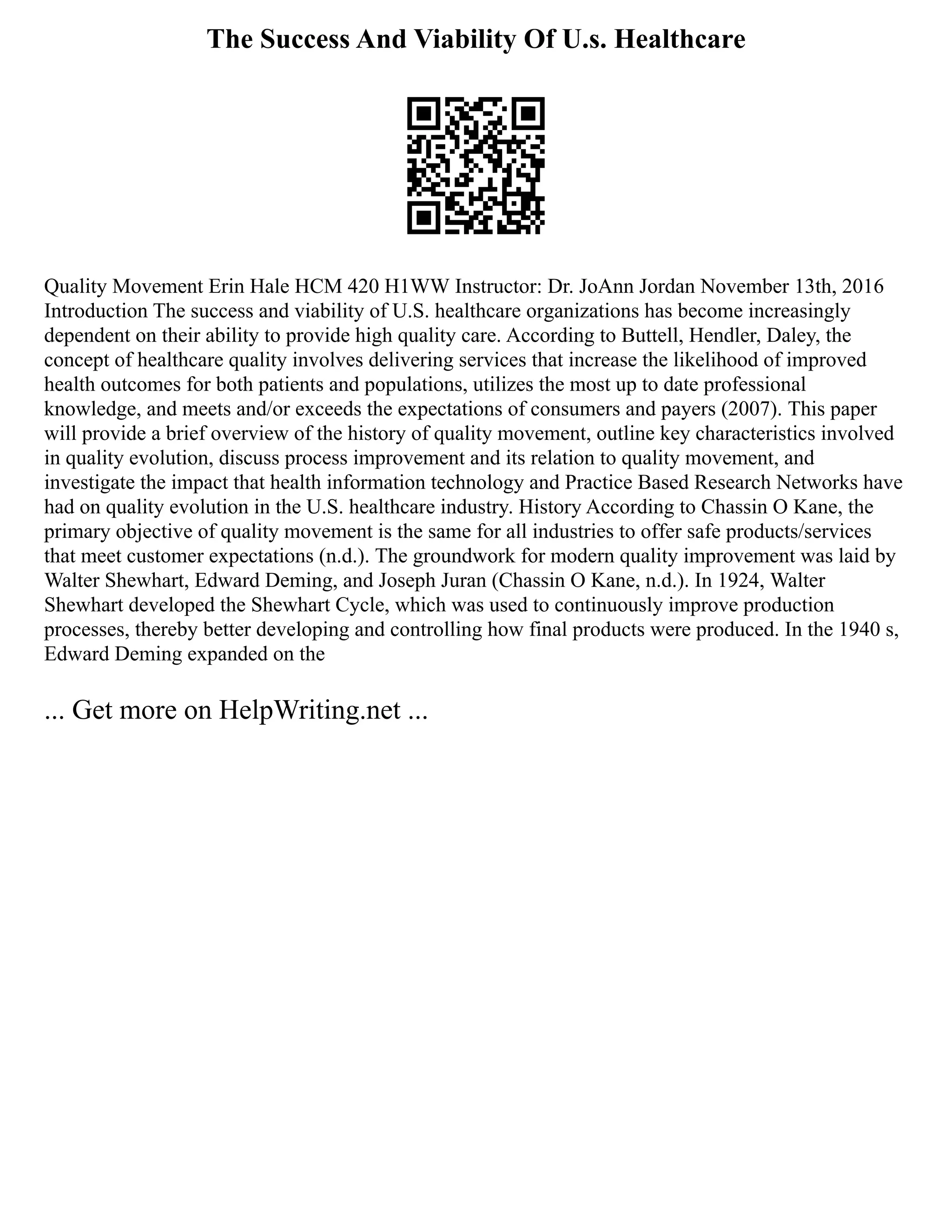 The Success And Viability Of U.s. Healthcare
Quality Movement Erin Hale HCM 420 H1WW Instructor: Dr. JoAnn Jordan November 13th, 2016
Introduction The success and viability of U.S. healthcare organizations has become increasingly
dependent on their ability to provide high quality care. According to Buttell, Hendler, Daley, the
concept of healthcare quality involves delivering services that increase the likelihood of improved
health outcomes for both patients and populations, utilizes the most up to date professional
knowledge, and meets and/or exceeds the expectations of consumers and payers (2007). This paper
will provide a brief overview of the history of quality movement, outline key characteristics involved
in quality evolution, discuss process improvement and its relation to quality movement, and
investigate the impact that health information technology and Practice Based Research Networks have
had on quality evolution in the U.S. healthcare industry. History According to Chassin O Kane, the
primary objective of quality movement is the same for all industries to offer safe products/services
that meet customer expectations (n.d.). The groundwork for modern quality improvement was laid by
Walter Shewhart, Edward Deming, and Joseph Juran (Chassin O Kane, n.d.). In 1924, Walter
Shewhart developed the Shewhart Cycle, which was used to continuously improve production
processes, thereby better developing and controlling how final products were produced. In the 1940 s,
Edward Deming expanded on the
... Get more on HelpWriting.net ...
 