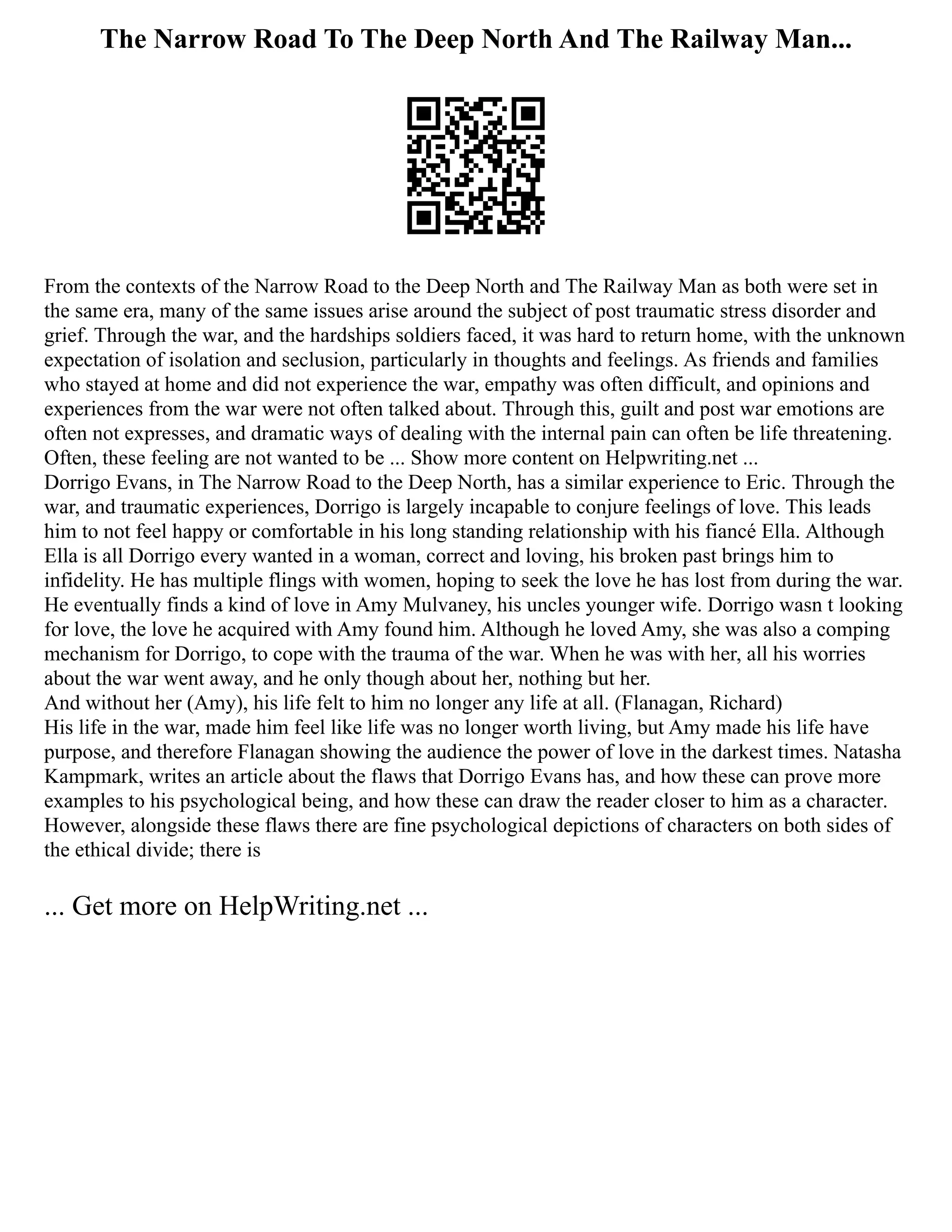 The Narrow Road To The Deep North And The Railway Man...
From the contexts of the Narrow Road to the Deep North and The Railway Man as both were set in
the same era, many of the same issues arise around the subject of post traumatic stress disorder and
grief. Through the war, and the hardships soldiers faced, it was hard to return home, with the unknown
expectation of isolation and seclusion, particularly in thoughts and feelings. As friends and families
who stayed at home and did not experience the war, empathy was often difficult, and opinions and
experiences from the war were not often talked about. Through this, guilt and post war emotions are
often not expresses, and dramatic ways of dealing with the internal pain can often be life threatening.
Often, these feeling are not wanted to be ... Show more content on Helpwriting.net ...
Dorrigo Evans, in The Narrow Road to the Deep North, has a similar experience to Eric. Through the
war, and traumatic experiences, Dorrigo is largely incapable to conjure feelings of love. This leads
him to not feel happy or comfortable in his long standing relationship with his fiancé Ella. Although
Ella is all Dorrigo every wanted in a woman, correct and loving, his broken past brings him to
infidelity. He has multiple flings with women, hoping to seek the love he has lost from during the war.
He eventually finds a kind of love in Amy Mulvaney, his uncles younger wife. Dorrigo wasn t looking
for love, the love he acquired with Amy found him. Although he loved Amy, she was also a comping
mechanism for Dorrigo, to cope with the trauma of the war. When he was with her, all his worries
about the war went away, and he only though about her, nothing but her.
And without her (Amy), his life felt to him no longer any life at all. (Flanagan, Richard)
His life in the war, made him feel like life was no longer worth living, but Amy made his life have
purpose, and therefore Flanagan showing the audience the power of love in the darkest times. Natasha
Kampmark, writes an article about the flaws that Dorrigo Evans has, and how these can prove more
examples to his psychological being, and how these can draw the reader closer to him as a character.
However, alongside these flaws there are fine psychological depictions of characters on both sides of
the ethical divide; there is
... Get more on HelpWriting.net ...
 