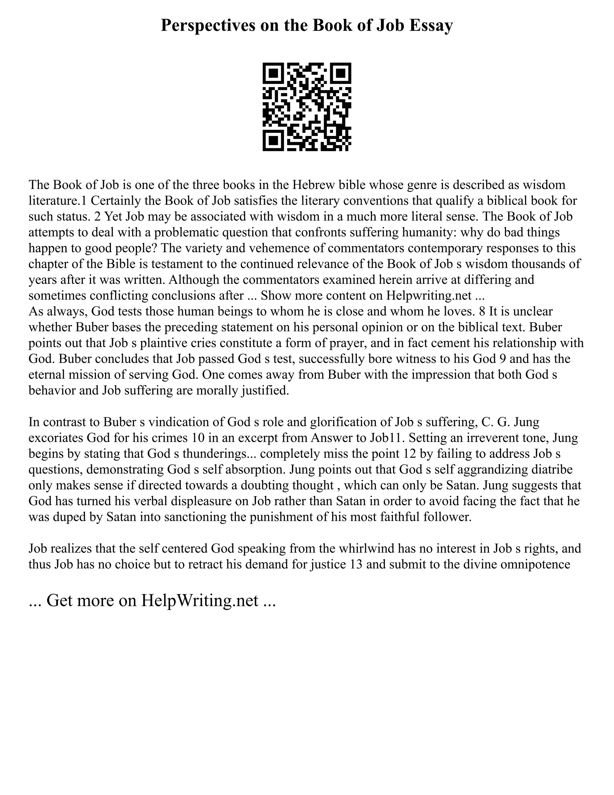 Perspectives on the Book of Job Essay
The Book of Job is one of the three books in the Hebrew bible whose genre is described as wisdom
literature.1 Certainly the Book of Job satisfies the literary conventions that qualify a biblical book for
such status. 2 Yet Job may be associated with wisdom in a much more literal sense. The Book of Job
attempts to deal with a problematic question that confronts suffering humanity: why do bad things
happen to good people? The variety and vehemence of commentators contemporary responses to this
chapter of the Bible is testament to the continued relevance of the Book of Job s wisdom thousands of
years after it was written. Although the commentators examined herein arrive at differing and
sometimes conflicting conclusions after ... Show more content on Helpwriting.net ...
As always, God tests those human beings to whom he is close and whom he loves. 8 It is unclear
whether Buber bases the preceding statement on his personal opinion or on the biblical text. Buber
points out that Job s plaintive cries constitute a form of prayer, and in fact cement his relationship with
God. Buber concludes that Job passed God s test, successfully bore witness to his God 9 and has the
eternal mission of serving God. One comes away from Buber with the impression that both God s
behavior and Job suffering are morally justified.
In contrast to Buber s vindication of God s role and glorification of Job s suffering, C. G. Jung
excoriates God for his crimes 10 in an excerpt from Answer to Job11. Setting an irreverent tone, Jung
begins by stating that God s thunderings... completely miss the point 12 by failing to address Job s
questions, demonstrating God s self absorption. Jung points out that God s self aggrandizing diatribe
only makes sense if directed towards a doubting thought , which can only be Satan. Jung suggests that
God has turned his verbal displeasure on Job rather than Satan in order to avoid facing the fact that he
was duped by Satan into sanctioning the punishment of his most faithful follower.
Job realizes that the self centered God speaking from the whirlwind has no interest in Job s rights, and
thus Job has no choice but to retract his demand for justice 13 and submit to the divine omnipotence
... Get more on HelpWriting.net ...
 
