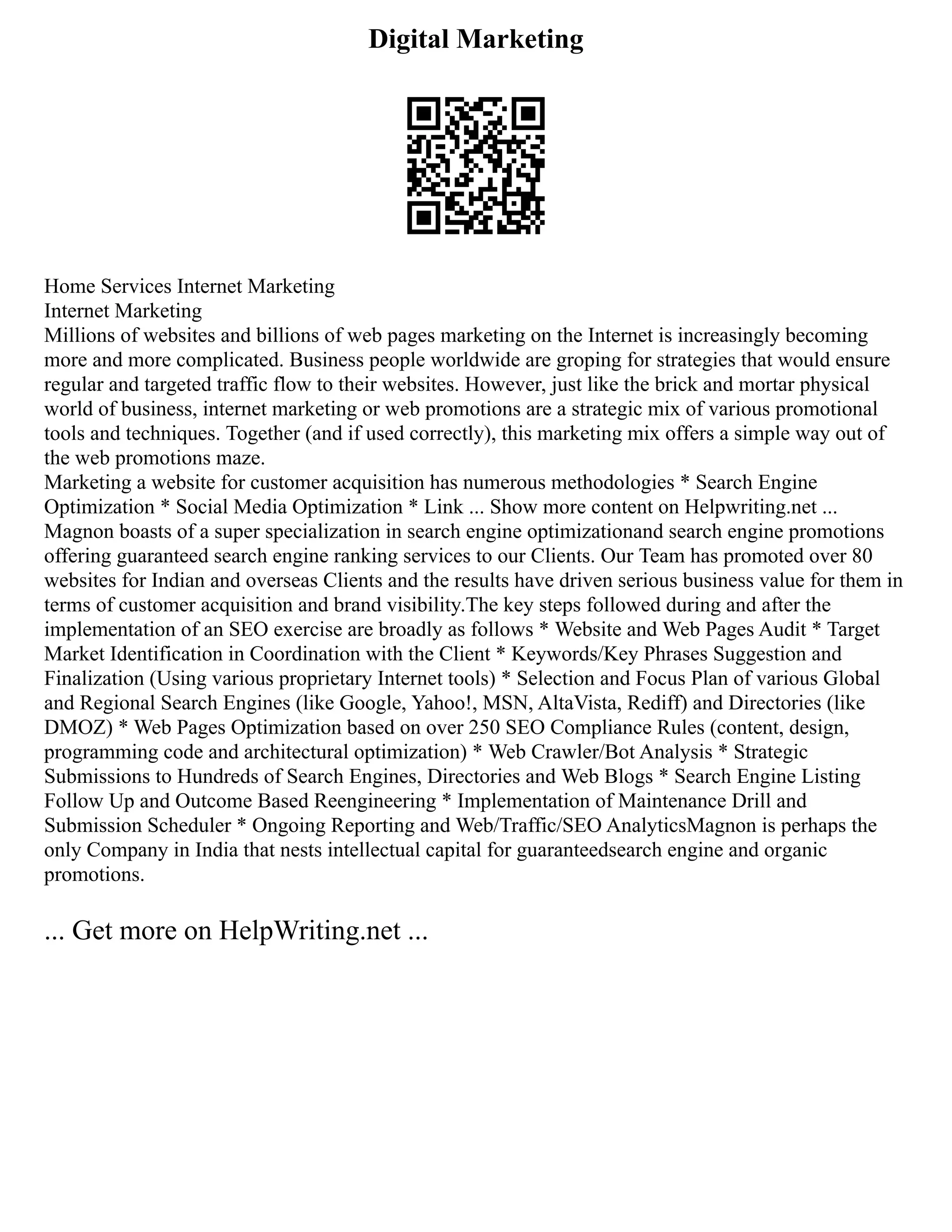 Digital Marketing
Home Services Internet Marketing
Internet Marketing
Millions of websites and billions of web pages marketing on the Internet is increasingly becoming
more and more complicated. Business people worldwide are groping for strategies that would ensure
regular and targeted traffic flow to their websites. However, just like the brick and mortar physical
world of business, internet marketing or web promotions are a strategic mix of various promotional
tools and techniques. Together (and if used correctly), this marketing mix offers a simple way out of
the web promotions maze.
Marketing a website for customer acquisition has numerous methodologies * Search Engine
Optimization * Social Media Optimization * Link ... Show more content on Helpwriting.net ...
Magnon boasts of a super specialization in search engine optimizationand search engine promotions
offering guaranteed search engine ranking services to our Clients. Our Team has promoted over 80
websites for Indian and overseas Clients and the results have driven serious business value for them in
terms of customer acquisition and brand visibility.The key steps followed during and after the
implementation of an SEO exercise are broadly as follows * Website and Web Pages Audit * Target
Market Identification in Coordination with the Client * Keywords/Key Phrases Suggestion and
Finalization (Using various proprietary Internet tools) * Selection and Focus Plan of various Global
and Regional Search Engines (like Google, Yahoo!, MSN, AltaVista, Rediff) and Directories (like
DMOZ) * Web Pages Optimization based on over 250 SEO Compliance Rules (content, design,
programming code and architectural optimization) * Web Crawler/Bot Analysis * Strategic
Submissions to Hundreds of Search Engines, Directories and Web Blogs * Search Engine Listing
Follow Up and Outcome Based Reengineering * Implementation of Maintenance Drill and
Submission Scheduler * Ongoing Reporting and Web/Traffic/SEO AnalyticsMagnon is perhaps the
only Company in India that nests intellectual capital for guaranteedsearch engine and organic
promotions.
... Get more on HelpWriting.net ...
 
