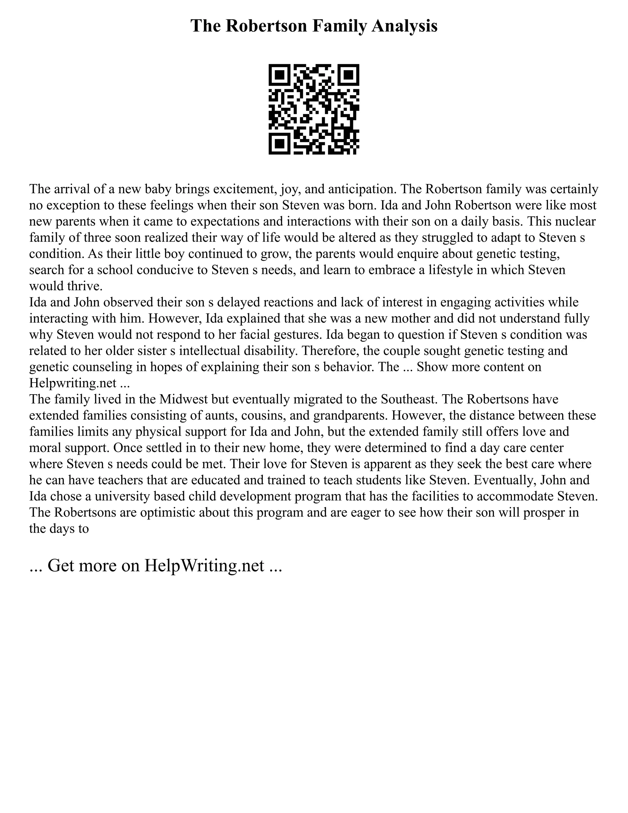 The Robertson Family Analysis
The arrival of a new baby brings excitement, joy, and anticipation. The Robertson family was certainly
no exception to these feelings when their son Steven was born. Ida and John Robertson were like most
new parents when it came to expectations and interactions with their son on a daily basis. This nuclear
family of three soon realized their way of life would be altered as they struggled to adapt to Steven s
condition. As their little boy continued to grow, the parents would enquire about genetic testing,
search for a school conducive to Steven s needs, and learn to embrace a lifestyle in which Steven
would thrive.
Ida and John observed their son s delayed reactions and lack of interest in engaging activities while
interacting with him. However, Ida explained that she was a new mother and did not understand fully
why Steven would not respond to her facial gestures. Ida began to question if Steven s condition was
related to her older sister s intellectual disability. Therefore, the couple sought genetic testing and
genetic counseling in hopes of explaining their son s behavior. The ... Show more content on
Helpwriting.net ...
The family lived in the Midwest but eventually migrated to the Southeast. The Robertsons have
extended families consisting of aunts, cousins, and grandparents. However, the distance between these
families limits any physical support for Ida and John, but the extended family still offers love and
moral support. Once settled in to their new home, they were determined to find a day care center
where Steven s needs could be met. Their love for Steven is apparent as they seek the best care where
he can have teachers that are educated and trained to teach students like Steven. Eventually, John and
Ida chose a university based child development program that has the facilities to accommodate Steven.
The Robertsons are optimistic about this program and are eager to see how their son will prosper in
the days to
... Get more on HelpWriting.net ...
 