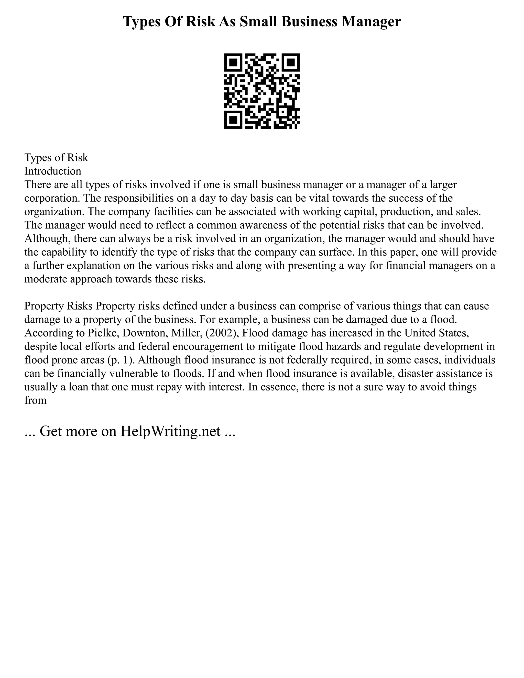 Types Of Risk As Small Business Manager
Types of Risk
Introduction
There are all types of risks involved if one is small business manager or a manager of a larger
corporation. The responsibilities on a day to day basis can be vital towards the success of the
organization. The company facilities can be associated with working capital, production, and sales.
The manager would need to reflect a common awareness of the potential risks that can be involved.
Although, there can always be a risk involved in an organization, the manager would and should have
the capability to identify the type of risks that the company can surface. In this paper, one will provide
a further explanation on the various risks and along with presenting a way for financial managers on a
moderate approach towards these risks.
Property Risks Property risks defined under a business can comprise of various things that can cause
damage to a property of the business. For example, a business can be damaged due to a flood.
According to Pielke, Downton, Miller, (2002), Flood damage has increased in the United States,
despite local efforts and federal encouragement to mitigate flood hazards and regulate development in
flood prone areas (p. 1). Although flood insurance is not federally required, in some cases, individuals
can be financially vulnerable to floods. If and when flood insurance is available, disaster assistance is
usually a loan that one must repay with interest. In essence, there is not a sure way to avoid things
from
... Get more on HelpWriting.net ...
 
