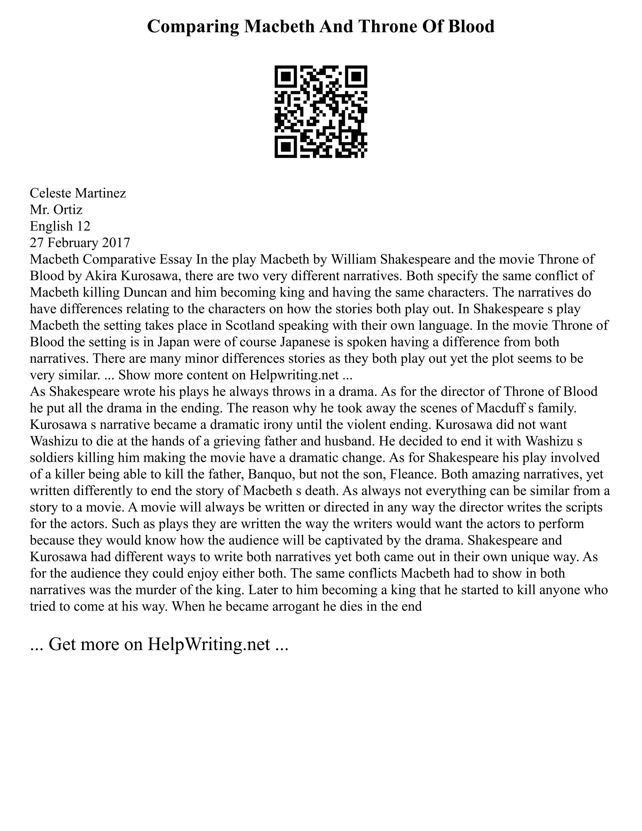 Comparing Macbeth And Throne Of Blood
Celeste Martinez
Mr. Ortiz
English 12
27 February 2017
Macbeth Comparative Essay In the play Macbeth by William Shakespeare and the movie Throne of
Blood by Akira Kurosawa, there are two very different narratives. Both specify the same conflict of
Macbeth killing Duncan and him becoming king and having the same characters. The narratives do
have differences relating to the characters on how the stories both play out. In Shakespeare s play
Macbeth the setting takes place in Scotland speaking with their own language. In the movie Throne of
Blood the setting is in Japan were of course Japanese is spoken having a difference from both
narratives. There are many minor differences stories as they both play out yet the plot seems to be
very similar. ... Show more content on Helpwriting.net ...
As Shakespeare wrote his plays he always throws in a drama. As for the director of Throne of Blood
he put all the drama in the ending. The reason why he took away the scenes of Macduff s family.
Kurosawa s narrative became a dramatic irony until the violent ending. Kurosawa did not want
Washizu to die at the hands of a grieving father and husband. He decided to end it with Washizu s
soldiers killing him making the movie have a dramatic change. As for Shakespeare his play involved
of a killer being able to kill the father, Banquo, but not the son, Fleance. Both amazing narratives, yet
written differently to end the story of Macbeth s death. As always not everything can be similar from a
story to a movie. A movie will always be written or directed in any way the director writes the scripts
for the actors. Such as plays they are written the way the writers would want the actors to perform
because they would know how the audience will be captivated by the drama. Shakespeare and
Kurosawa had different ways to write both narratives yet both came out in their own unique way. As
for the audience they could enjoy either both. The same conflicts Macbeth had to show in both
narratives was the murder of the king. Later to him becoming a king that he started to kill anyone who
tried to come at his way. When he became arrogant he dies in the end
... Get more on HelpWriting.net ...
 