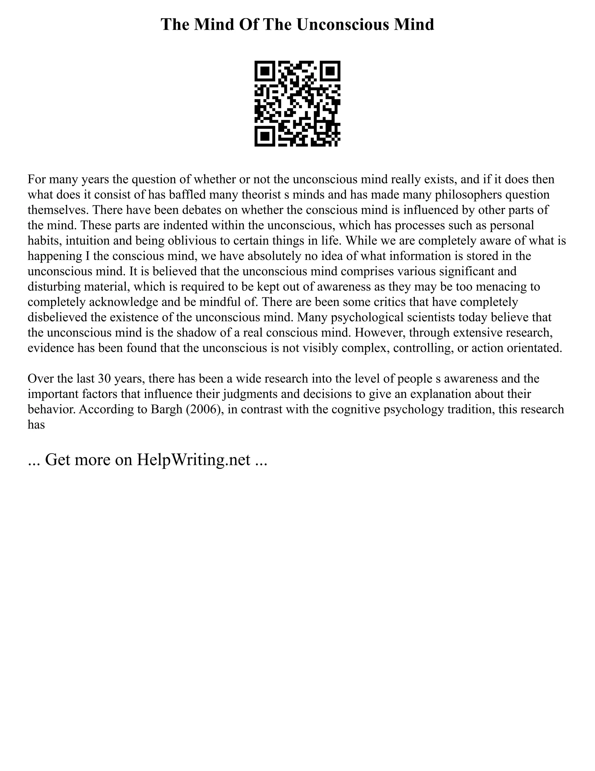 The Mind Of The Unconscious Mind
For many years the question of whether or not the unconscious mind really exists, and if it does then
what does it consist of has baffled many theorist s minds and has made many philosophers question
themselves. There have been debates on whether the conscious mind is influenced by other parts of
the mind. These parts are indented within the unconscious, which has processes such as personal
habits, intuition and being oblivious to certain things in life. While we are completely aware of what is
happening I the conscious mind, we have absolutely no idea of what information is stored in the
unconscious mind. It is believed that the unconscious mind comprises various significant and
disturbing material, which is required to be kept out of awareness as they may be too menacing to
completely acknowledge and be mindful of. There are been some critics that have completely
disbelieved the existence of the unconscious mind. Many psychological scientists today believe that
the unconscious mind is the shadow of a real conscious mind. However, through extensive research,
evidence has been found that the unconscious is not visibly complex, controlling, or action orientated.
Over the last 30 years, there has been a wide research into the level of people s awareness and the
important factors that influence their judgments and decisions to give an explanation about their
behavior. According to Bargh (2006), in contrast with the cognitive psychology tradition, this research
has
... Get more on HelpWriting.net ...
 