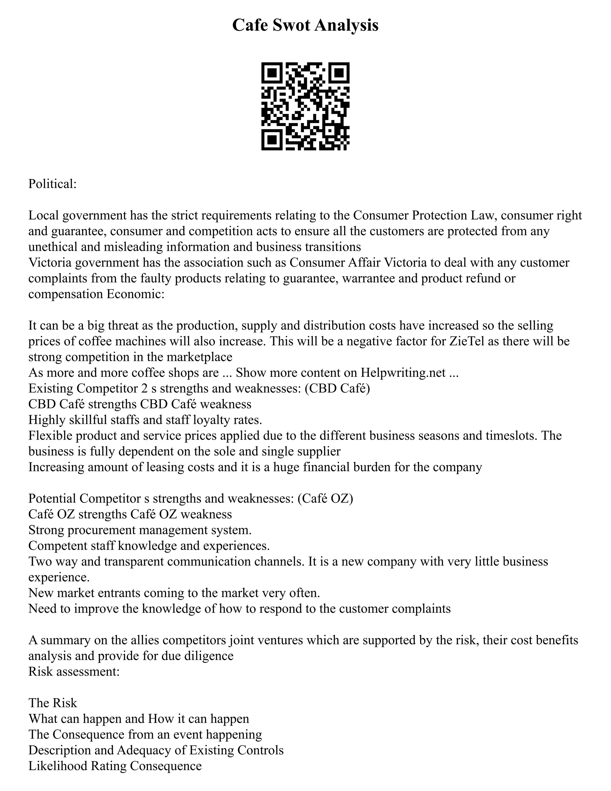 Cafe Swot Analysis
Political:
Local government has the strict requirements relating to the Consumer Protection Law, consumer right
and guarantee, consumer and competition acts to ensure all the customers are protected from any
unethical and misleading information and business transitions
Victoria government has the association such as Consumer Affair Victoria to deal with any customer
complaints from the faulty products relating to guarantee, warrantee and product refund or
compensation Economic:
It can be a big threat as the production, supply and distribution costs have increased so the selling
prices of coffee machines will also increase. This will be a negative factor for ZieTel as there will be
strong competition in the marketplace
As more and more coffee shops are ... Show more content on Helpwriting.net ...
Existing Competitor 2 s strengths and weaknesses: (CBD Café)
CBD Café strengths CBD Café weakness
Highly skillful staffs and staff loyalty rates.
Flexible product and service prices applied due to the different business seasons and timeslots. The
business is fully dependent on the sole and single supplier
Increasing amount of leasing costs and it is a huge financial burden for the company
Potential Competitor s strengths and weaknesses: (Café OZ)
Café OZ strengths Café OZ weakness
Strong procurement management system.
Competent staff knowledge and experiences.
Two way and transparent communication channels. It is a new company with very little business
experience.
New market entrants coming to the market very often.
Need to improve the knowledge of how to respond to the customer complaints
A summary on the allies competitors joint ventures which are supported by the risk, their cost benefits
analysis and provide for due diligence
Risk assessment:
The Risk
What can happen and How it can happen
The Consequence from an event happening
Description and Adequacy of Existing Controls
Likelihood Rating Consequence
 