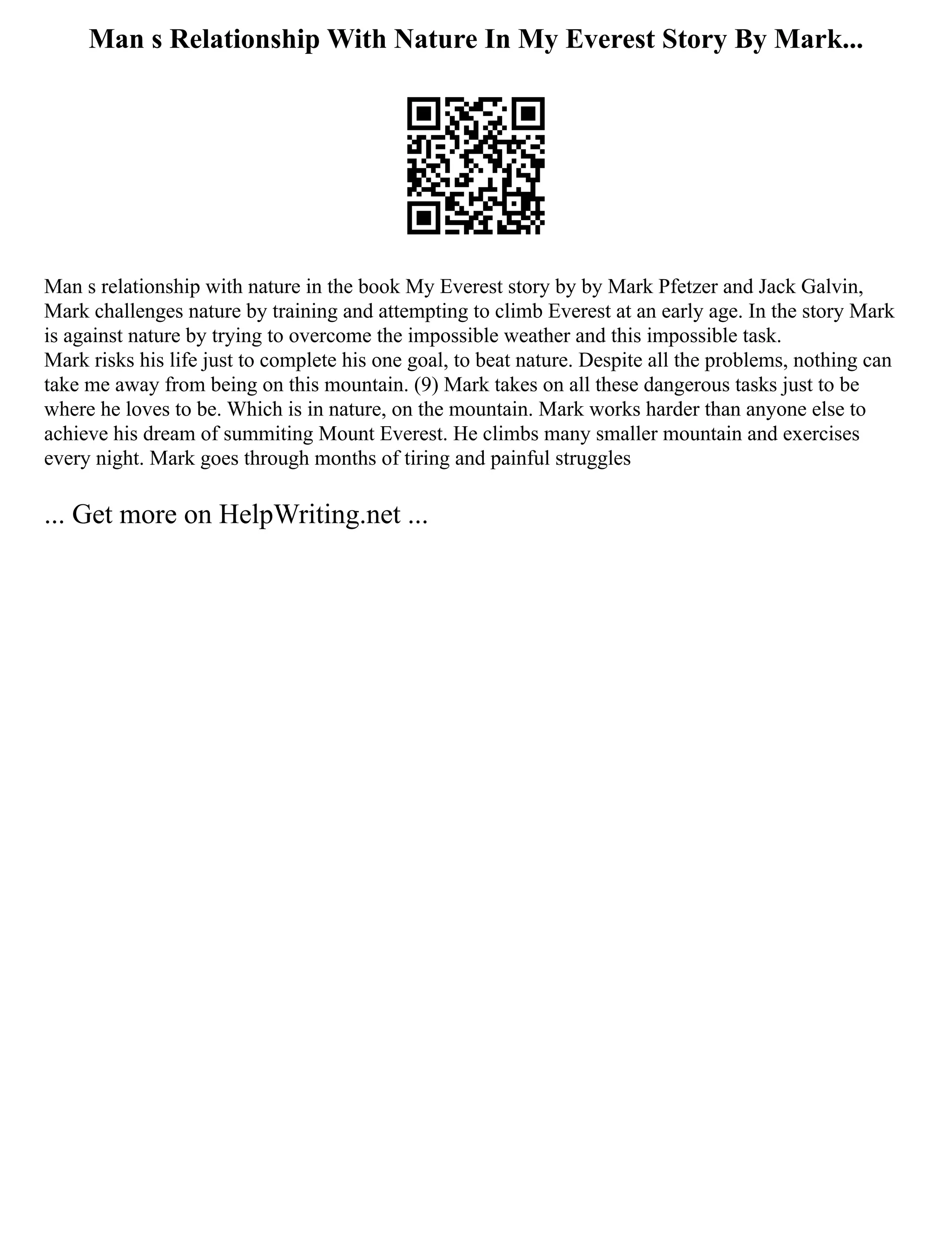 Man s Relationship With Nature In My Everest Story By Mark...
Man s relationship with nature in the book My Everest story by by Mark Pfetzer and Jack Galvin,
Mark challenges nature by training and attempting to climb Everest at an early age. In the story Mark
is against nature by trying to overcome the impossible weather and this impossible task.
Mark risks his life just to complete his one goal, to beat nature. Despite all the problems, nothing can
take me away from being on this mountain. (9) Mark takes on all these dangerous tasks just to be
where he loves to be. Which is in nature, on the mountain. Mark works harder than anyone else to
achieve his dream of summiting Mount Everest. He climbs many smaller mountain and exercises
every night. Mark goes through months of tiring and painful struggles
... Get more on HelpWriting.net ...
 