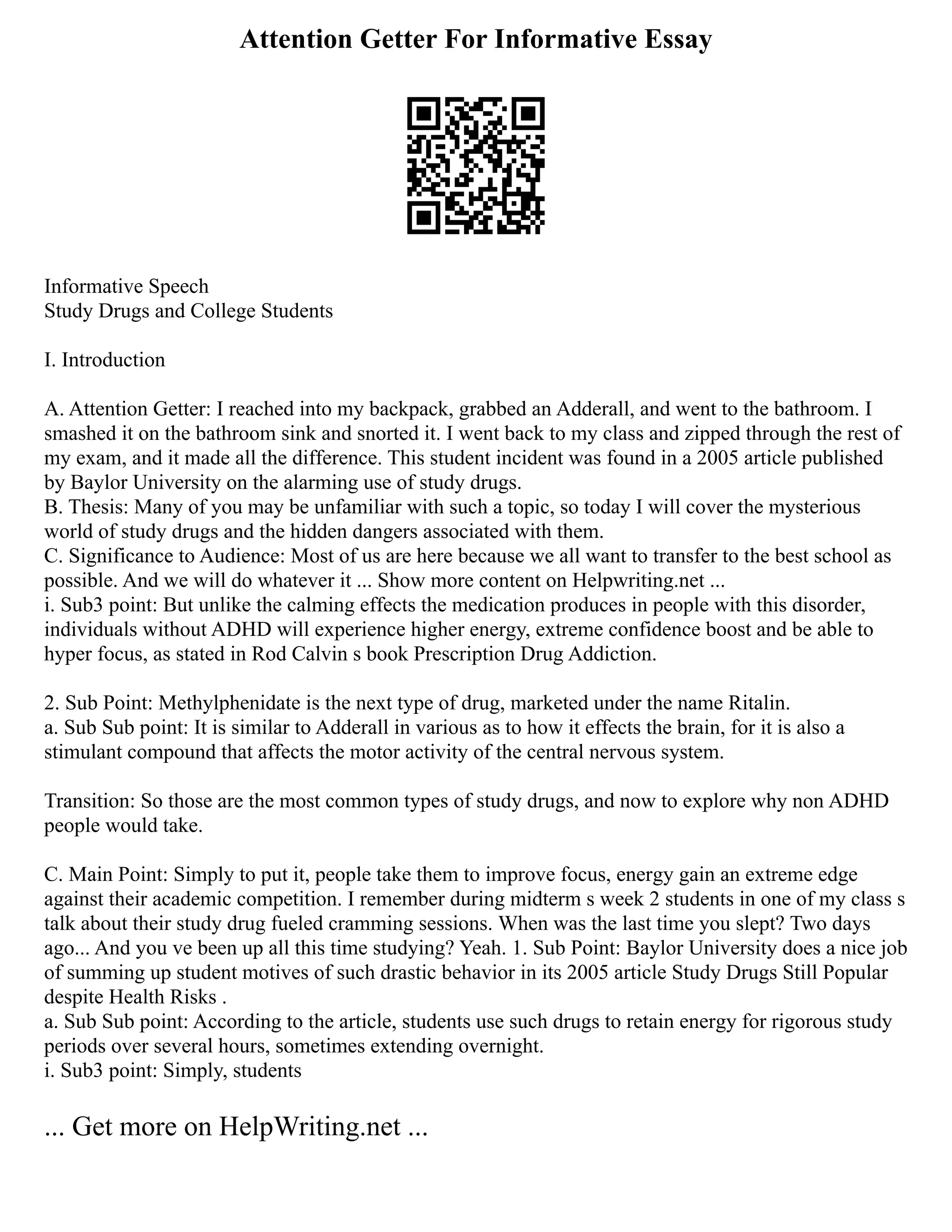 Attention Getter For Informative Essay
Informative Speech
Study Drugs and College Students
I. Introduction
A. Attention Getter: I reached into my backpack, grabbed an Adderall, and went to the bathroom. I
smashed it on the bathroom sink and snorted it. I went back to my class and zipped through the rest of
my exam, and it made all the difference. This student incident was found in a 2005 article published
by Baylor University on the alarming use of study drugs.
B. Thesis: Many of you may be unfamiliar with such a topic, so today I will cover the mysterious
world of study drugs and the hidden dangers associated with them.
C. Significance to Audience: Most of us are here because we all want to transfer to the best school as
possible. And we will do whatever it ... Show more content on Helpwriting.net ...
i. Sub3 point: But unlike the calming effects the medication produces in people with this disorder,
individuals without ADHD will experience higher energy, extreme confidence boost and be able to
hyper focus, as stated in Rod Calvin s book Prescription Drug Addiction.
2. Sub Point: Methylphenidate is the next type of drug, marketed under the name Ritalin.
a. Sub Sub point: It is similar to Adderall in various as to how it effects the brain, for it is also a
stimulant compound that affects the motor activity of the central nervous system.
Transition: So those are the most common types of study drugs, and now to explore why non ADHD
people would take.
C. Main Point: Simply to put it, people take them to improve focus, energy gain an extreme edge
against their academic competition. I remember during midterm s week 2 students in one of my class s
talk about their study drug fueled cramming sessions. When was the last time you slept? Two days
ago... And you ve been up all this time studying? Yeah. 1. Sub Point: Baylor University does a nice job
of summing up student motives of such drastic behavior in its 2005 article Study Drugs Still Popular
despite Health Risks .
a. Sub Sub point: According to the article, students use such drugs to retain energy for rigorous study
periods over several hours, sometimes extending overnight.
i. Sub3 point: Simply, students
... Get more on HelpWriting.net ...
 