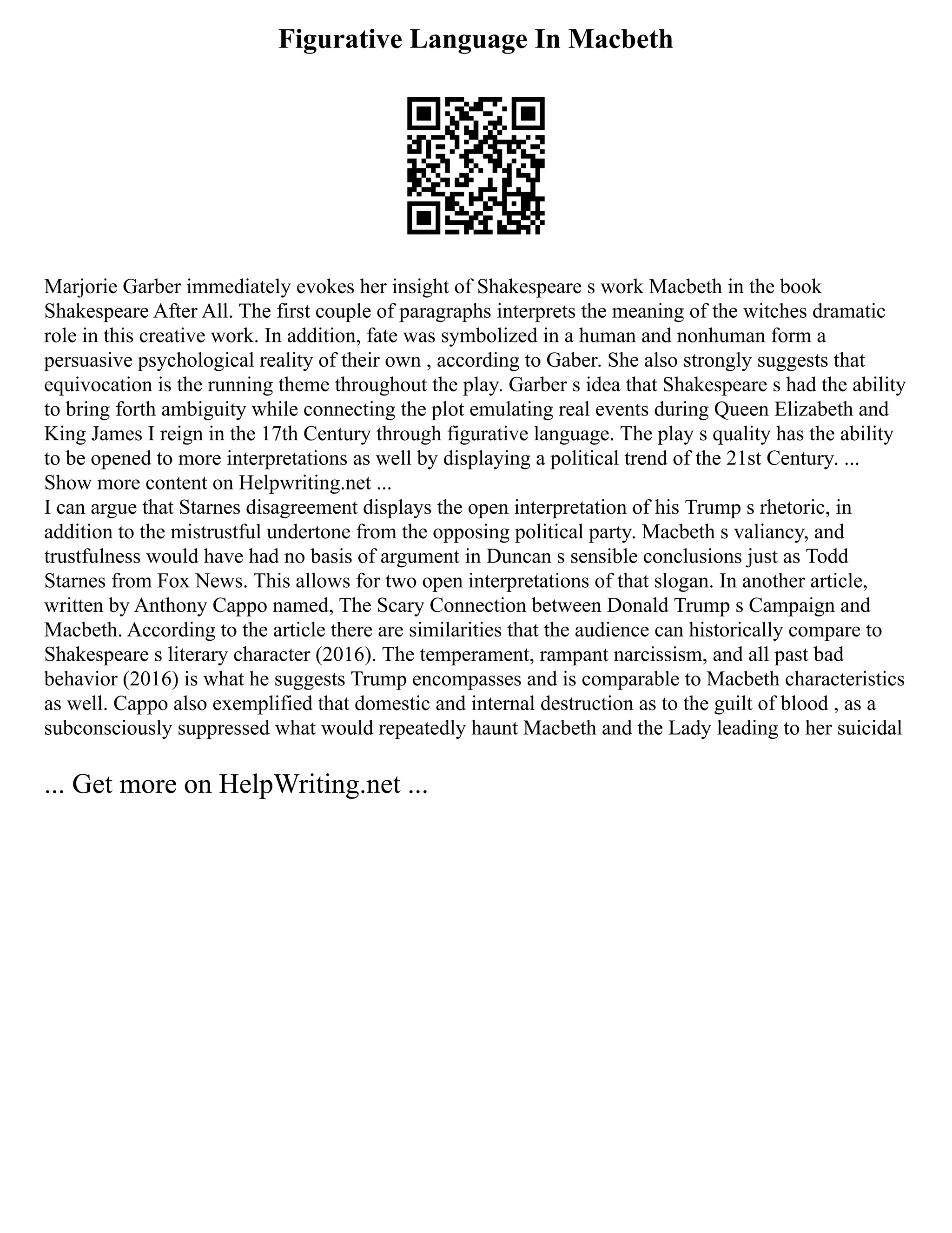 Figurative Language In Macbeth
Marjorie Garber immediately evokes her insight of Shakespeare s work Macbeth in the book
Shakespeare After All. The first couple of paragraphs interprets the meaning of the witches dramatic
role in this creative work. In addition, fate was symbolized in a human and nonhuman form a
persuasive psychological reality of their own , according to Gaber. She also strongly suggests that
equivocation is the running theme throughout the play. Garber s idea that Shakespeare s had the ability
to bring forth ambiguity while connecting the plot emulating real events during Queen Elizabeth and
King James I reign in the 17th Century through figurative language. The play s quality has the ability
to be opened to more interpretations as well by displaying a political trend of the 21st Century. ...
Show more content on Helpwriting.net ...
I can argue that Starnes disagreement displays the open interpretation of his Trump s rhetoric, in
addition to the mistrustful undertone from the opposing political party. Macbeth s valiancy, and
trustfulness would have had no basis of argument in Duncan s sensible conclusions just as Todd
Starnes from Fox News. This allows for two open interpretations of that slogan. In another article,
written by Anthony Cappo named, The Scary Connection between Donald Trump s Campaign and
Macbeth. According to the article there are similarities that the audience can historically compare to
Shakespeare s literary character (2016). The temperament, rampant narcissism, and all past bad
behavior (2016) is what he suggests Trump encompasses and is comparable to Macbeth characteristics
as well. Cappo also exemplified that domestic and internal destruction as to the guilt of blood , as a
subconsciously suppressed what would repeatedly haunt Macbeth and the Lady leading to her suicidal
... Get more on HelpWriting.net ...
 