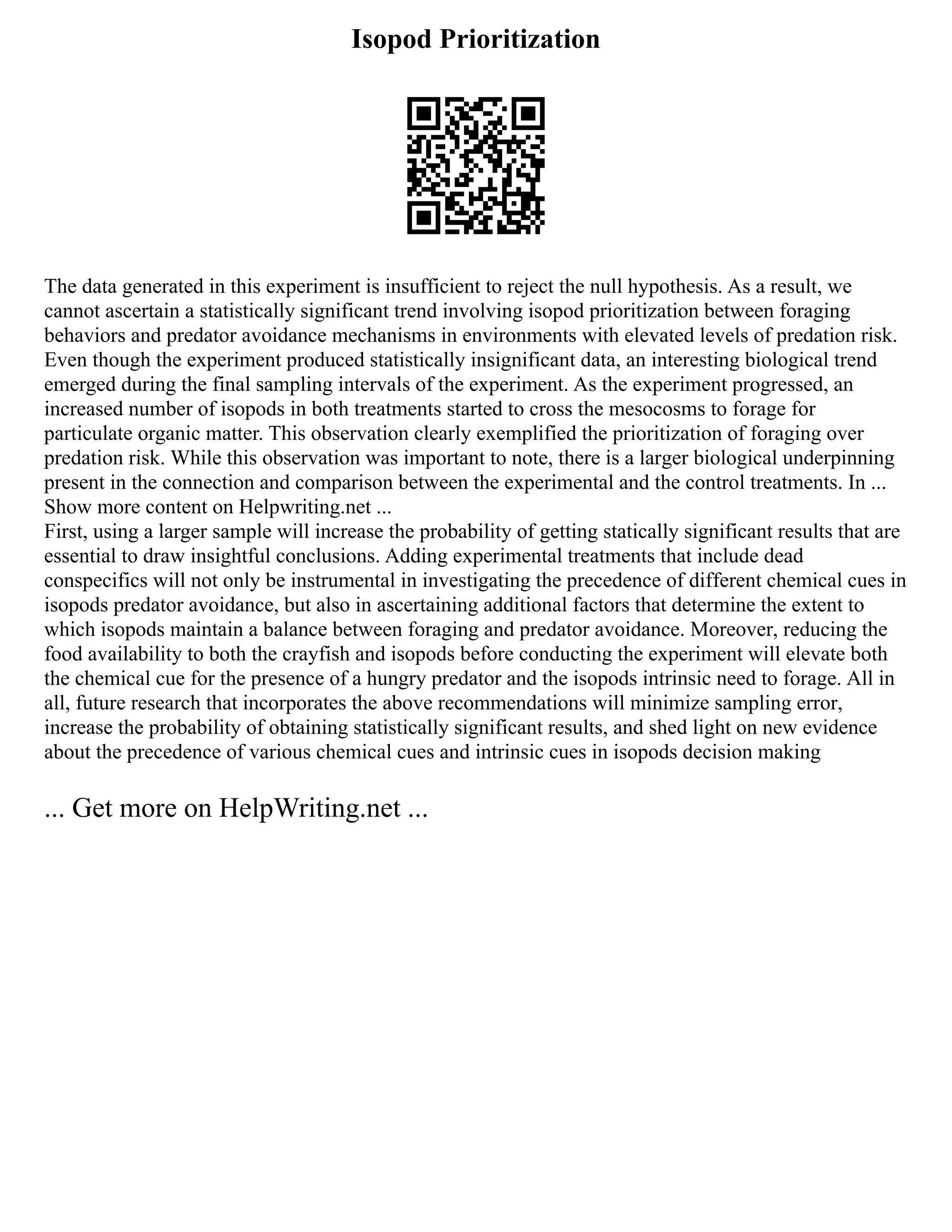 Isopod Prioritization
The data generated in this experiment is insufficient to reject the null hypothesis. As a result, we
cannot ascertain a statistically significant trend involving isopod prioritization between foraging
behaviors and predator avoidance mechanisms in environments with elevated levels of predation risk.
Even though the experiment produced statistically insignificant data, an interesting biological trend
emerged during the final sampling intervals of the experiment. As the experiment progressed, an
increased number of isopods in both treatments started to cross the mesocosms to forage for
particulate organic matter. This observation clearly exemplified the prioritization of foraging over
predation risk. While this observation was important to note, there is a larger biological underpinning
present in the connection and comparison between the experimental and the control treatments. In ...
Show more content on Helpwriting.net ...
First, using a larger sample will increase the probability of getting statically significant results that are
essential to draw insightful conclusions. Adding experimental treatments that include dead
conspecifics will not only be instrumental in investigating the precedence of different chemical cues in
isopods predator avoidance, but also in ascertaining additional factors that determine the extent to
which isopods maintain a balance between foraging and predator avoidance. Moreover, reducing the
food availability to both the crayfish and isopods before conducting the experiment will elevate both
the chemical cue for the presence of a hungry predator and the isopods intrinsic need to forage. All in
all, future research that incorporates the above recommendations will minimize sampling error,
increase the probability of obtaining statistically significant results, and shed light on new evidence
about the precedence of various chemical cues and intrinsic cues in isopods decision making
... Get more on HelpWriting.net ...
 