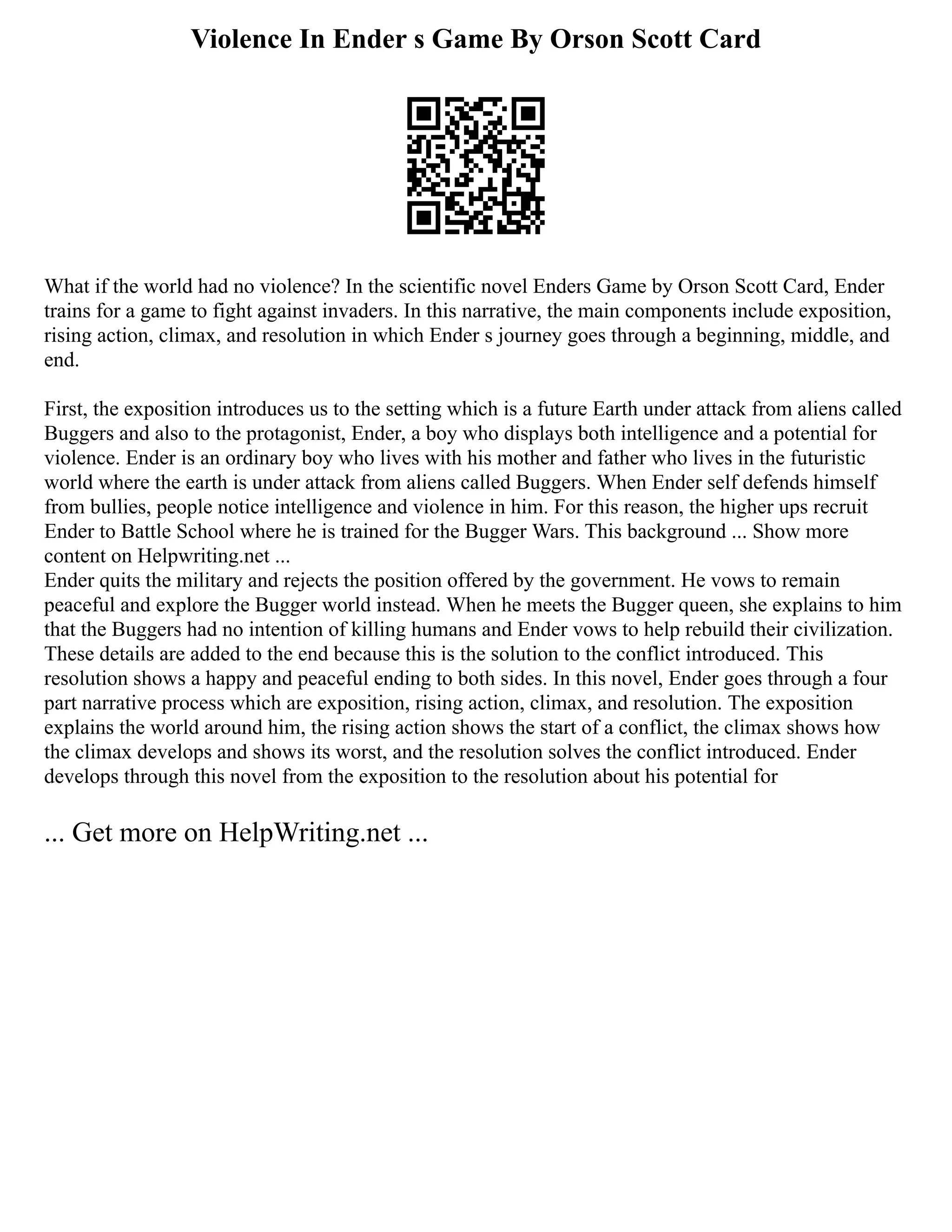 Violence In Ender s Game By Orson Scott Card
What if the world had no violence? In the scientific novel Enders Game by Orson Scott Card, Ender
trains for a game to fight against invaders. In this narrative, the main components include exposition,
rising action, climax, and resolution in which Ender s journey goes through a beginning, middle, and
end.
First, the exposition introduces us to the setting which is a future Earth under attack from aliens called
Buggers and also to the protagonist, Ender, a boy who displays both intelligence and a potential for
violence. Ender is an ordinary boy who lives with his mother and father who lives in the futuristic
world where the earth is under attack from aliens called Buggers. When Ender self defends himself
from bullies, people notice intelligence and violence in him. For this reason, the higher ups recruit
Ender to Battle School where he is trained for the Bugger Wars. This background ... Show more
content on Helpwriting.net ...
Ender quits the military and rejects the position offered by the government. He vows to remain
peaceful and explore the Bugger world instead. When he meets the Bugger queen, she explains to him
that the Buggers had no intention of killing humans and Ender vows to help rebuild their civilization.
These details are added to the end because this is the solution to the conflict introduced. This
resolution shows a happy and peaceful ending to both sides. In this novel, Ender goes through a four
part narrative process which are exposition, rising action, climax, and resolution. The exposition
explains the world around him, the rising action shows the start of a conflict, the climax shows how
the climax develops and shows its worst, and the resolution solves the conflict introduced. Ender
develops through this novel from the exposition to the resolution about his potential for
... Get more on HelpWriting.net ...
 