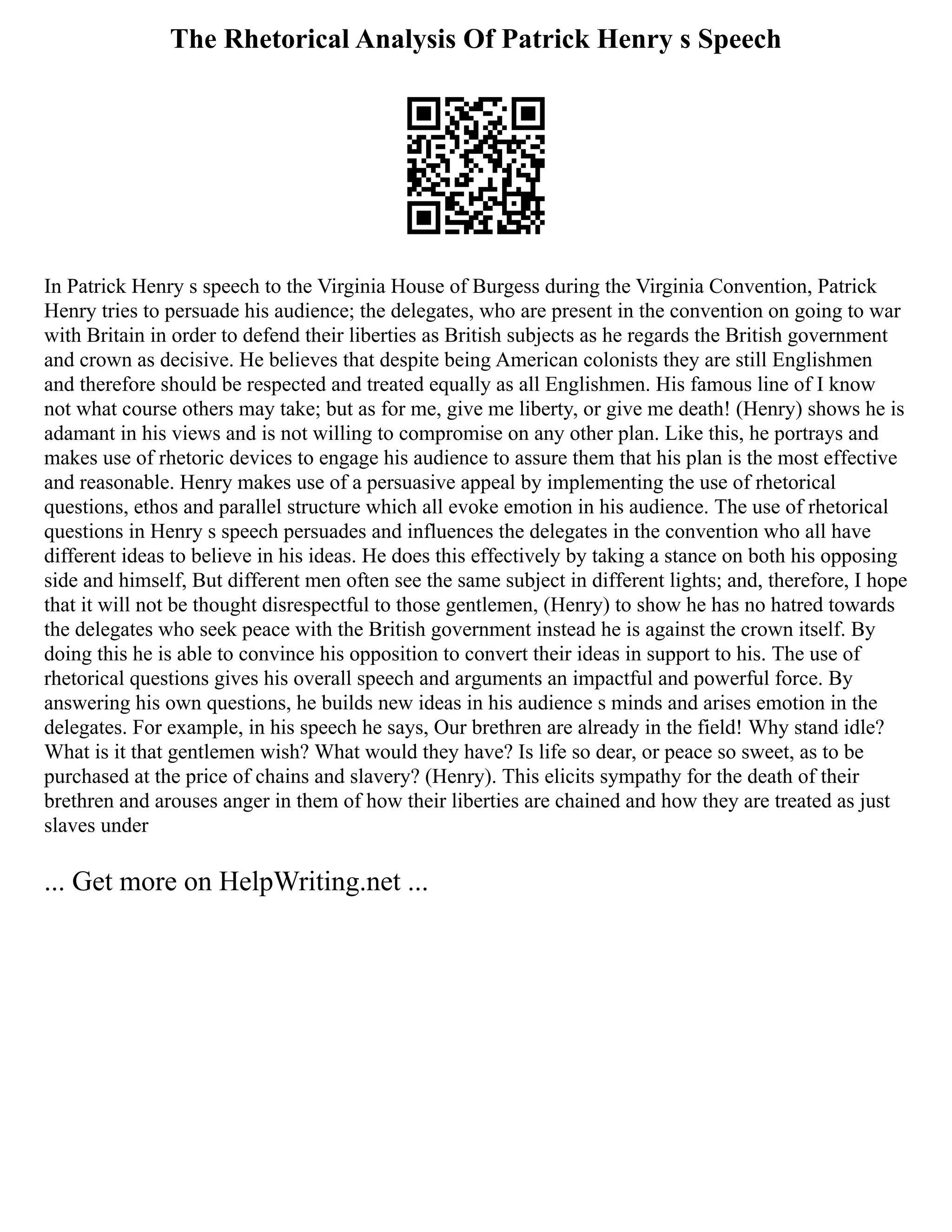 The Rhetorical Analysis Of Patrick Henry s Speech
In Patrick Henry s speech to the Virginia House of Burgess during the Virginia Convention, Patrick
Henry tries to persuade his audience; the delegates, who are present in the convention on going to war
with Britain in order to defend their liberties as British subjects as he regards the British government
and crown as decisive. He believes that despite being American colonists they are still Englishmen
and therefore should be respected and treated equally as all Englishmen. His famous line of I know
not what course others may take; but as for me, give me liberty, or give me death! (Henry) shows he is
adamant in his views and is not willing to compromise on any other plan. Like this, he portrays and
makes use of rhetoric devices to engage his audience to assure them that his plan is the most effective
and reasonable. Henry makes use of a persuasive appeal by implementing the use of rhetorical
questions, ethos and parallel structure which all evoke emotion in his audience. The use of rhetorical
questions in Henry s speech persuades and influences the delegates in the convention who all have
different ideas to believe in his ideas. He does this effectively by taking a stance on both his opposing
side and himself, But different men often see the same subject in different lights; and, therefore, I hope
that it will not be thought disrespectful to those gentlemen, (Henry) to show he has no hatred towards
the delegates who seek peace with the British government instead he is against the crown itself. By
doing this he is able to convince his opposition to convert their ideas in support to his. The use of
rhetorical questions gives his overall speech and arguments an impactful and powerful force. By
answering his own questions, he builds new ideas in his audience s minds and arises emotion in the
delegates. For example, in his speech he says, Our brethren are already in the field! Why stand idle?
What is it that gentlemen wish? What would they have? Is life so dear, or peace so sweet, as to be
purchased at the price of chains and slavery? (Henry). This elicits sympathy for the death of their
brethren and arouses anger in them of how their liberties are chained and how they are treated as just
slaves under
... Get more on HelpWriting.net ...
 