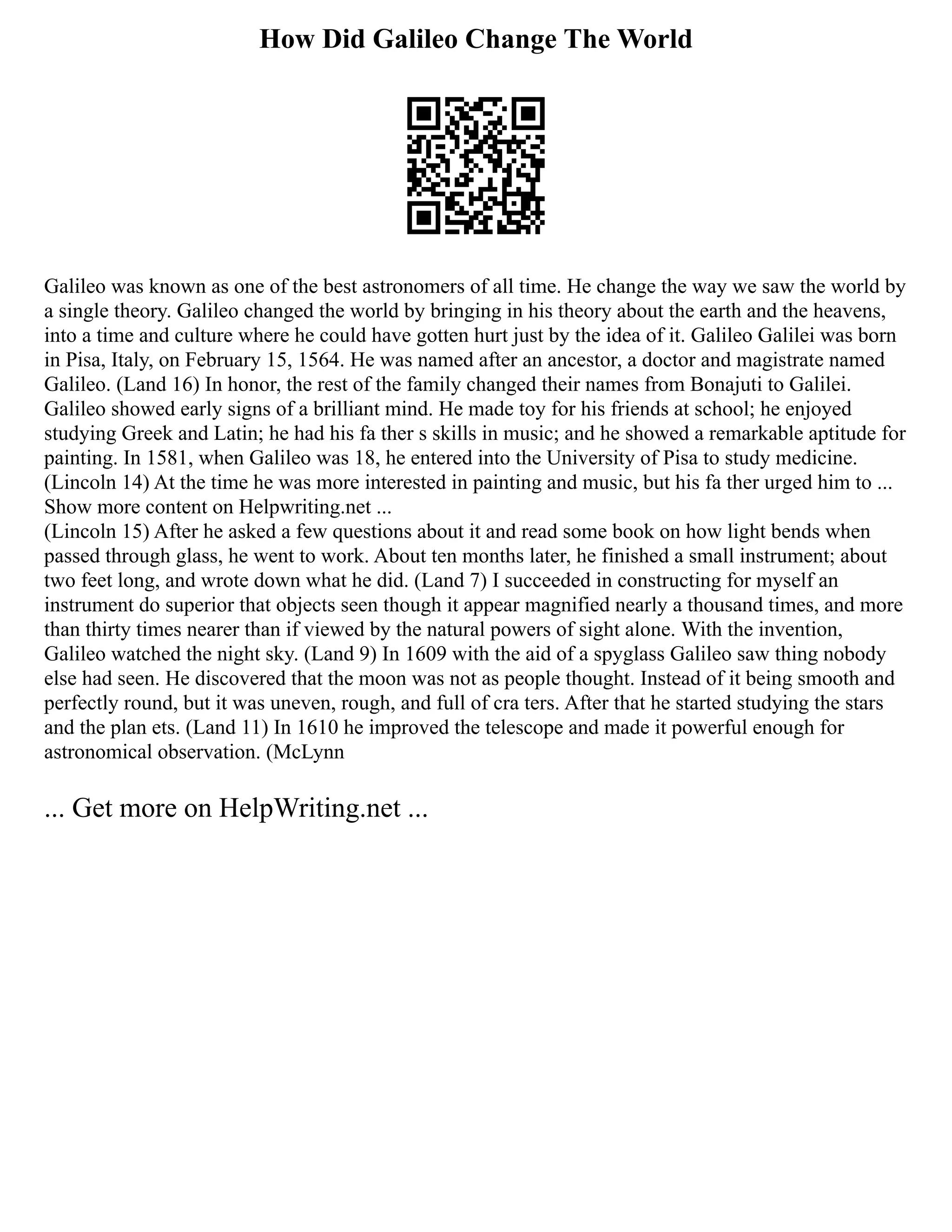 How Did Galileo Change The World
Galileo was known as one of the best astronomers of all time. He change the way we saw the world by
a single theory. Galileo changed the world by bringing in his theory about the earth and the heavens,
into a time and culture where he could have gotten hurt just by the idea of it. Galileo Galilei was born
in Pisa, Italy, on February 15, 1564. He was named after an ancestor, a doctor and magistrate named
Galileo. (Land 16) In honor, the rest of the family changed their names from Bonajuti to Galilei.
Galileo showed early signs of a brilliant mind. He made toy for his friends at school; he enjoyed
studying Greek and Latin; he had his fa ther s skills in music; and he showed a remarkable aptitude for
painting. In 1581, when Galileo was 18, he entered into the University of Pisa to study medicine.
(Lincoln 14) At the time he was more interested in painting and music, but his fa ther urged him to ...
Show more content on Helpwriting.net ...
(Lincoln 15) After he asked a few questions about it and read some book on how light bends when
passed through glass, he went to work. About ten months later, he finished a small instrument; about
two feet long, and wrote down what he did. (Land 7) I succeeded in constructing for myself an
instrument do superior that objects seen though it appear magnified nearly a thousand times, and more
than thirty times nearer than if viewed by the natural powers of sight alone. With the invention,
Galileo watched the night sky. (Land 9) In 1609 with the aid of a spyglass Galileo saw thing nobody
else had seen. He discovered that the moon was not as people thought. Instead of it being smooth and
perfectly round, but it was uneven, rough, and full of cra ters. After that he started studying the stars
and the plan ets. (Land 11) In 1610 he improved the telescope and made it powerful enough for
astronomical observation. (McLynn
... Get more on HelpWriting.net ...
 