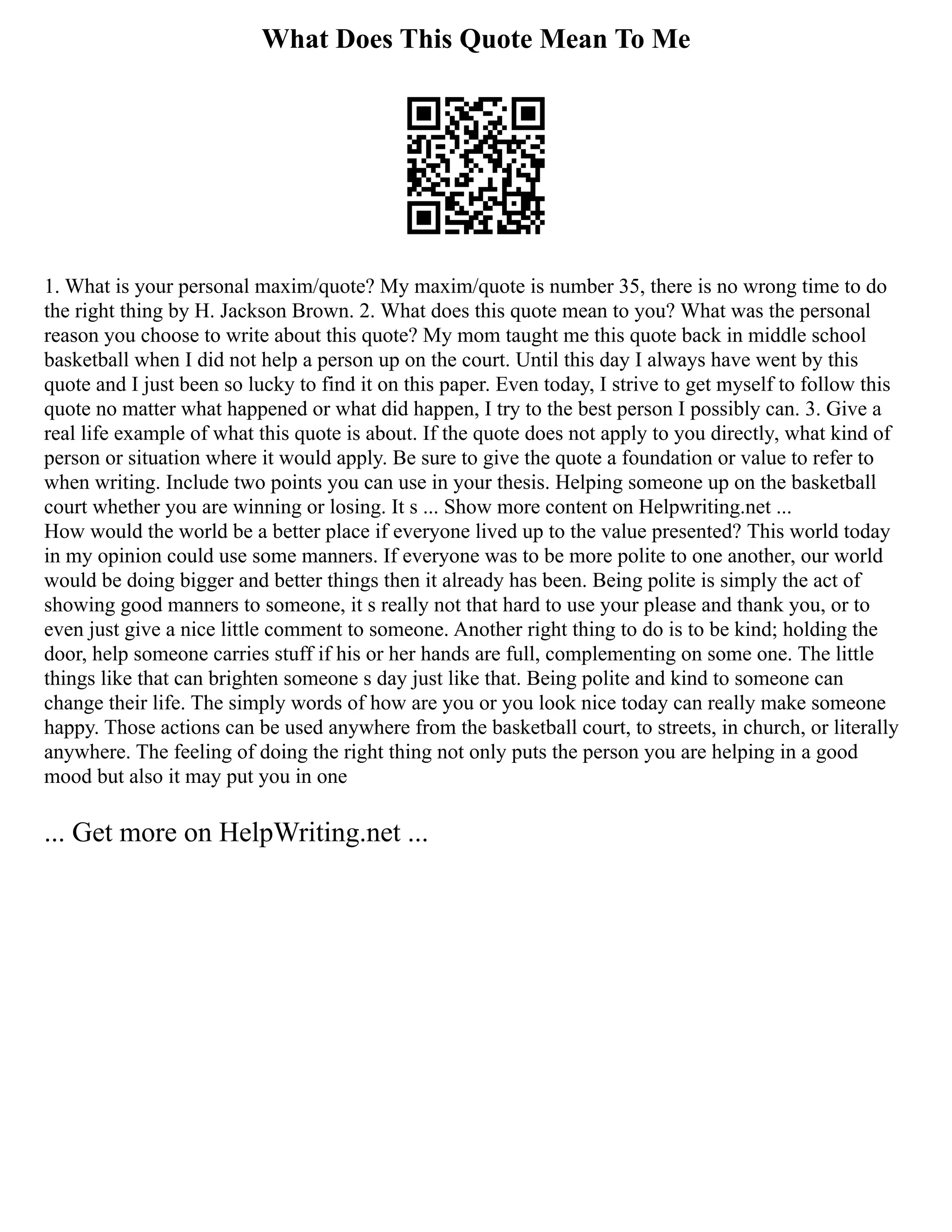 What Does This Quote Mean To Me
1. What is your personal maxim/quote? My maxim/quote is number 35, there is no wrong time to do
the right thing by H. Jackson Brown. 2. What does this quote mean to you? What was the personal
reason you choose to write about this quote? My mom taught me this quote back in middle school
basketball when I did not help a person up on the court. Until this day I always have went by this
quote and I just been so lucky to find it on this paper. Even today, I strive to get myself to follow this
quote no matter what happened or what did happen, I try to the best person I possibly can. 3. Give a
real life example of what this quote is about. If the quote does not apply to you directly, what kind of
person or situation where it would apply. Be sure to give the quote a foundation or value to refer to
when writing. Include two points you can use in your thesis. Helping someone up on the basketball
court whether you are winning or losing. It s ... Show more content on Helpwriting.net ...
How would the world be a better place if everyone lived up to the value presented? This world today
in my opinion could use some manners. If everyone was to be more polite to one another, our world
would be doing bigger and better things then it already has been. Being polite is simply the act of
showing good manners to someone, it s really not that hard to use your please and thank you, or to
even just give a nice little comment to someone. Another right thing to do is to be kind; holding the
door, help someone carries stuff if his or her hands are full, complementing on some one. The little
things like that can brighten someone s day just like that. Being polite and kind to someone can
change their life. The simply words of how are you or you look nice today can really make someone
happy. Those actions can be used anywhere from the basketball court, to streets, in church, or literally
anywhere. The feeling of doing the right thing not only puts the person you are helping in a good
mood but also it may put you in one
... Get more on HelpWriting.net ...
 