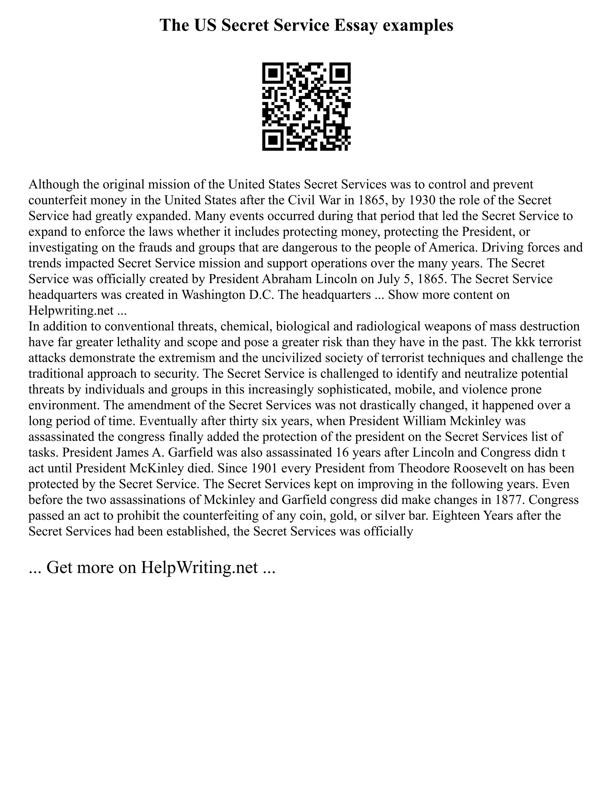The US Secret Service Essay examples
Although the original mission of the United States Secret Services was to control and prevent
counterfeit money in the United States after the Civil War in 1865, by 1930 the role of the Secret
Service had greatly expanded. Many events occurred during that period that led the Secret Service to
expand to enforce the laws whether it includes protecting money, protecting the President, or
investigating on the frauds and groups that are dangerous to the people of America. Driving forces and
trends impacted Secret Service mission and support operations over the many years. The Secret
Service was officially created by President Abraham Lincoln on July 5, 1865. The Secret Service
headquarters was created in Washington D.C. The headquarters ... Show more content on
Helpwriting.net ...
In addition to conventional threats, chemical, biological and radiological weapons of mass destruction
have far greater lethality and scope and pose a greater risk than they have in the past. The kkk terrorist
attacks demonstrate the extremism and the uncivilized society of terrorist techniques and challenge the
traditional approach to security. The Secret Service is challenged to identify and neutralize potential
threats by individuals and groups in this increasingly sophisticated, mobile, and violence prone
environment. The amendment of the Secret Services was not drastically changed, it happened over a
long period of time. Eventually after thirty six years, when President William Mckinley was
assassinated the congress finally added the protection of the president on the Secret Services list of
tasks. President James A. Garfield was also assassinated 16 years after Lincoln and Congress didn t
act until President McKinley died. Since 1901 every President from Theodore Roosevelt on has been
protected by the Secret Service. The Secret Services kept on improving in the following years. Even
before the two assassinations of Mckinley and Garfield congress did make changes in 1877. Congress
passed an act to prohibit the counterfeiting of any coin, gold, or silver bar. Eighteen Years after the
Secret Services had been established, the Secret Services was officially
... Get more on HelpWriting.net ...
 