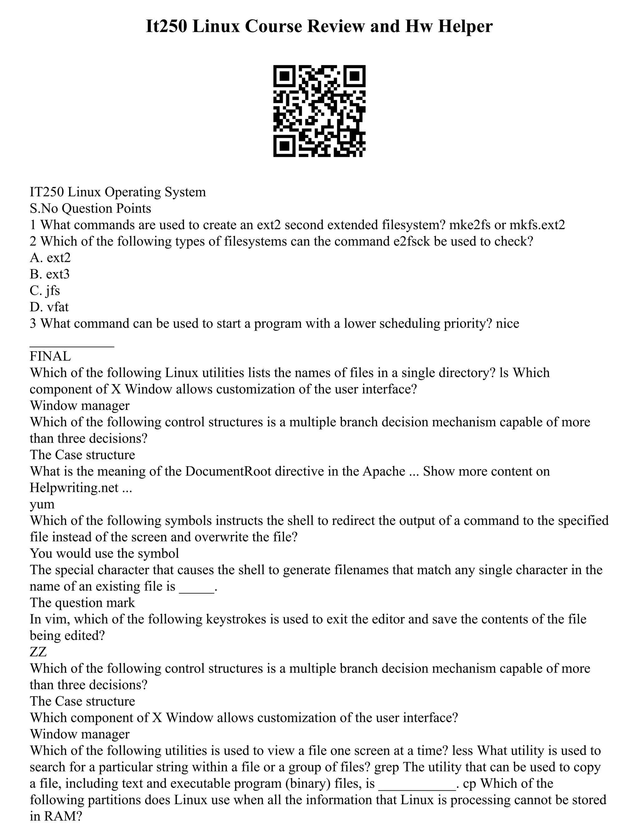 It250 Linux Course Review and Hw Helper
IT250 Linux Operating System
S.No Question Points
1 What commands are used to create an ext2 second extended filesystem? mke2fs or mkfs.ext2
2 Which of the following types of filesystems can the command e2fsck be used to check?
A. ext2
B. ext3
C. jfs
D. vfat
3 What command can be used to start a program with a lower scheduling priority? nice
____________
FINAL
Which of the following Linux utilities lists the names of files in a single directory? ls Which
component of X Window allows customization of the user interface?
Window manager
Which of the following control structures is a multiple branch decision mechanism capable of more
than three decisions?
The Case structure
What is the meaning of the DocumentRoot directive in the Apache ... Show more content on
Helpwriting.net ...
yum
Which of the following symbols instructs the shell to redirect the output of a command to the specified
file instead of the screen and overwrite the file?
You would use the symbol
The special character that causes the shell to generate filenames that match any single character in the
name of an existing file is _____.
The question mark
In vim, which of the following keystrokes is used to exit the editor and save the contents of the file
being edited?
ZZ
Which of the following control structures is a multiple branch decision mechanism capable of more
than three decisions?
The Case structure
Which component of X Window allows customization of the user interface?
Window manager
Which of the following utilities is used to view a file one screen at a time? less What utility is used to
search for a particular string within a file or a group of files? grep The utility that can be used to copy
a file, including text and executable program (binary) files, is ___________. cp Which of the
following partitions does Linux use when all the information that Linux is processing cannot be stored
in RAM?
 