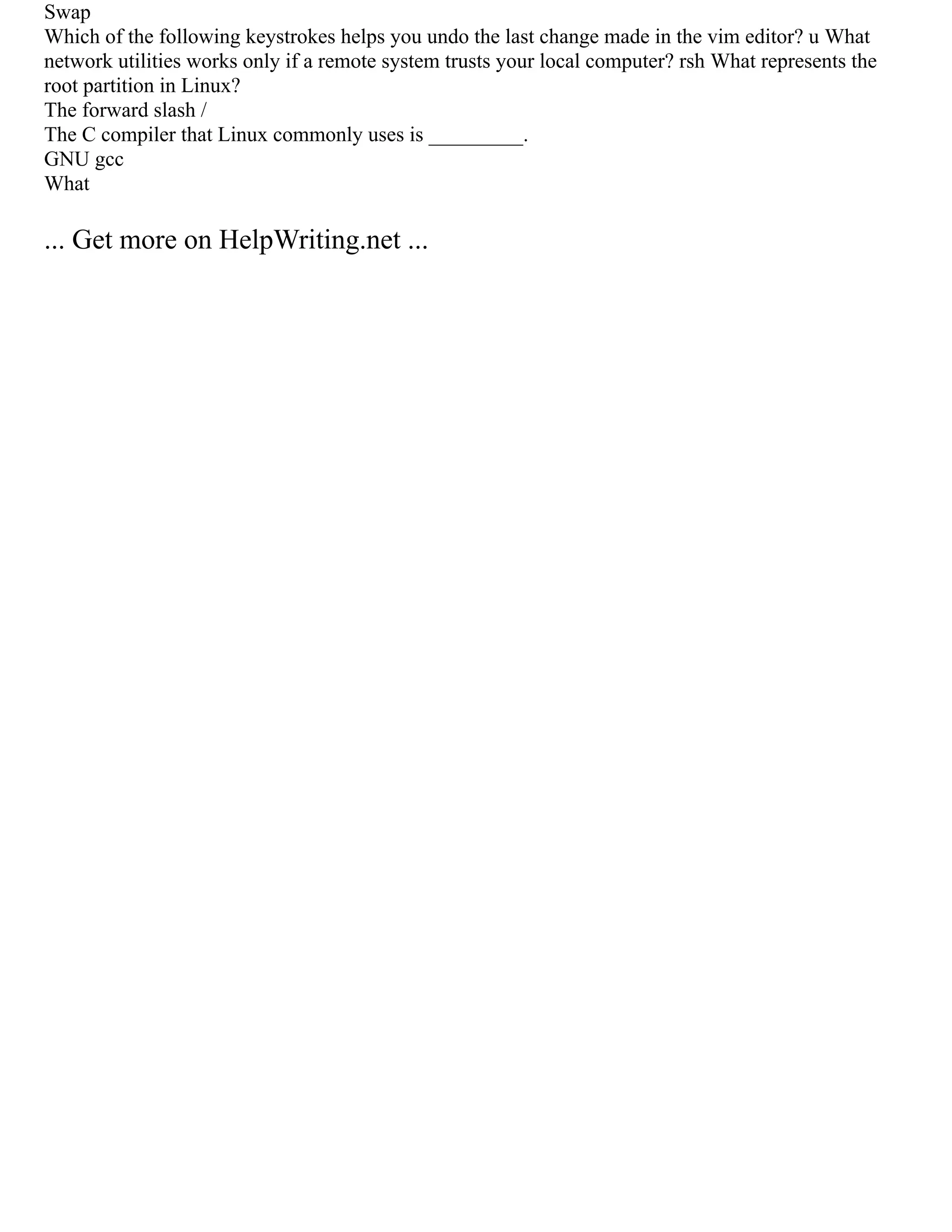 Swap
Which of the following keystrokes helps you undo the last change made in the vim editor? u What
network utilities works only if a remote system trusts your local computer? rsh What represents the
root partition in Linux?
The forward slash /
The C compiler that Linux commonly uses is _________.
GNU gcc
What
... Get more on HelpWriting.net ...
 